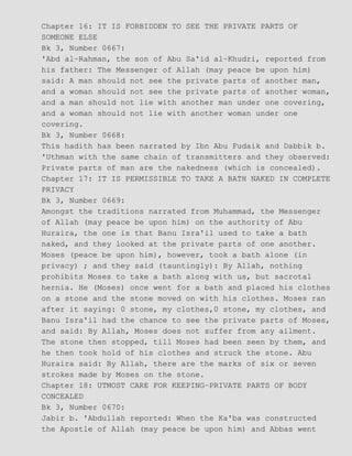 Chapter 16: IT IS FORBIDDEN TO SEE THE PRIVATE PARTS OF
SOMEONE ELSE
Bk 3, Number 0667:
'Abd al−Rahman, the son of Abu Sa'id al−Khudri, reported from
his father: The Messenger of Allah (may peace be upon him)
said: A man should not see the private parts of another man,
and a woman should not see the private parts of another woman,
and a man should not lie with another man under one covering,
and a woman should not lie with another woman under one
covering.
Bk 3, Number 0668:
This hadith has been narrated by Ibn Abu Fudaik and Dabbik b.
'Uthman with the same chain of transmitters and they observed:
Private parts of man are the nakedness (which is concealed).
Chapter 17: IT IS PERMISSIBLE TO TAKE A BATH NAKED IN COMPLETE
PRIVACY
Bk 3, Number 0669:
Amongst the traditions narrated from Muhammad, the Messenger
of Allah (may peace be upon him) on the authority of Abu
Huraira, the one is that Banu Isra'il used to take a bath
naked, and they looked at the private parts of one another.
Moses (peace be upon him), however, took a bath alone (in
privacy) ; and they said (tauntingly): By Allah, nothing
prohibits Moses to take a bath along with us, but sacrotal
hernia. He (Moses) once went for a bath and placed his clothes
on a stone and the stone moved on with his clothes. Moses ran
after it saying: 0 stone, my clothes,0 stone, my clothes, and
Banu Isra'il had the chance to see the private parts of Moses,
and said: By Allah, Moses does not suffer from any ailment.
The stone then stopped, till Moses had been seen by them, and
he then took hold of his clothes and struck the stone. Abu
Huraira said: By Allah, there are the marks of six or seven
strokes made by Moses on the stone.
Chapter 18: UTMOST CARE FOR KEEPING−PRIVATE PARTS OF BODY
CONCEALED
Bk 3, Number 0670:
Jabir b. 'Abdullah reported: When the Ka'ba was constructed
the Apostle of Allah (may peace be upon him) and Abbas went
 