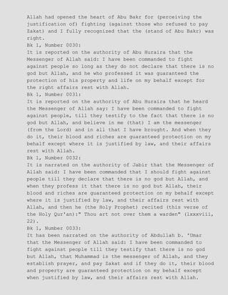 Allah had opened the heart of Abu Bakr for (perceiving the
justification of) fighting (against those who refused to pay
Zakat) and I fully recognized that the (stand of Abu Bakr) was
right.
Bk 1, Number 0030:
It is reported on the authority of Abu Huraira that the
Messenger of Allah said: I have been commanded to fight
against people so long as they do not declare that there is no
god but Allah, and he who professed it was guaranteed the
protection of his property and life on my behalf except for
the right affairs rest with Allah.
Bk 1, Number 0031:
It is reported on the authority of Abu Huraira that he heard
the Messenger of Allah say: I have been commanded to fight
against people, till they testify to the fact that there is no
god but Allah, and believe in me (that) I am the messenger
(from the Lord) and in all that I have brought. And when they
do it, their blood and riches are guaranteed protection on my
behalf except where it is justified by law, and their affairs
rest with Allah.
Bk 1, Number 0032:
It is narrated on the authority of Jabir that the Messenger of
Allah said: I have been commanded that I should fight against
people till they declare that there is no god but Allah, and
when they profess it that there is no god but Allah, their
blood and riches are guaranteed protection on my behalf except
where it is justified by law, and their affairs rest with
Allah, and then he (the Holy Prophet) recited (this verse of
the Holy Qur'an):" Thou art not over them a warden" (lxxxviii,
22).
Bk 1, Number 0033:
It has been narrated on the authority of Abdullah b. 'Umar
that the Messenger of Allah said: I have been commanded to
fight against people till they testify that there is no god
but Allah, that Muhammad is the messenger of Allah, and they
establish prayer, and pay Zakat and if they do it, their blood
and property are guaranteed protection on my behalf except
when justified by law, and their affairs rest with Allah.
 