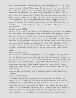 and lifted stones. Abbas said to the Messenger of Allah (may
peace be upon him): Place your lower garment on your shoulder
(so that you may protect yourself from the roughness and
hardness of stones). He (the Holy Prophet) did this, but fell
down upon the ground in a state of unconciousness and his eyes
were turned towards the sky. He then stood up and said: My
lower garment, my lower garment; and this wrapper was tied
around him. In the hadith transmitted by Ibn Rafi', there is
the word:" On his neck" and he did not say:" Upon his
shoulder."
Bk 3, Number 0671:
Jabir b. 'Abdullah reported: The Messenger of Allah (may peace
be upon him) was carrying along with them (his people) stones
for the Ka'ba and there was a waist wrapper around him. His
uncle," Abbas, said to him: 0 son of my brother! if you take
off the lower garment and place it on the shoulders underneath
the stones, it would be better. He (the Holy Prophet) took it
off and placed it on his shoulder and fell down unconscious.
He (the narrator) said: Never was he seen naked after that
day.
Bk 3, Number 0672:
Al−Miswar b. Makhrama reported: I was carrying a heavy stone
and my lower garment was loose, and it, therefore, slipped off
(so soon) that I could not place the stone (on the ground) and
carry to its proper place. Upon this the Messenger of Allah
(may peace be upon him) said: Return to your cloth (lower
garment), take it (and tie it around your waist) and do not
walk naked.
Chapter 19: CONCEALING ONE'S PRIVATE PARTS WHILE RELIEVING
ONESELF
Bk 3, Number 0673:
'Abdullah b. Ja'far reported: The Messenger of Allah (may
peace be upon him) one day made me mount behind him and he
confided to me something secret which I would not disclose to
anybody; and the Messenger of Allah (may peace be upon him)
liked the concealment provided by a lofty place or cluster of
dates (while answering the call of nature), Ibn Asma' said in
his narration: It implied an enclosure of the date−trees.
 