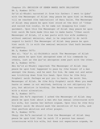 Chapter 20: EMISSION OF SEMEN MAKES BATH OBLIGATORY
Bk 3, Number 0674:
Sa'id al−Khudri narrated it from his father: I went to Quba'
with the Messenger of Allah (may peace be upon him) on Monday
till we reached (the habitation) of Banu Salim. The Messenger
of Allah (may peace be upon him) stood at the door of 'Itban
and called him loudly. So he came out dragging his lower
garnment. Upon this the Messenger of Allah (may peace be upon
him) said: We have made this man to make haste 'Itban said:
Messenger of Allah, if a man parts with his wife suddenly
without seminal emission, what is he required to do (with
regard to bath)? The Messenger of Allah (may peace be upon
him) said: It is with the seminal emission that bath becomes
obligatory.
Bk 3, Number 0675:
Abu al. 'Ala' b. al−Shikhkhir said: The Messenger of Allah
(may peace be upon him) abrogated some of his commands by
others, just as the Qur'an abrogates some part with the other.
Bk 3, Number 0676:
Abu Sa'id al−Khudri reported: The Messenger of Allah (may
peace be upon him) happened to pass by (the house) of a man
amongst the Ansar, and he sent for him. He came out and water
was trickling down from his head. Upon this he (the Holy
Prophet) said: Perhaps we put you to haste. He said: Yes.
Messenger of Allah. He (the Holy Prophet) said: When you made
haste or semen is not emitted, bathing is not obligatory for
you, but ablution is binding. Ibn Bashshir has narrated it
with a minor alteration.
Bk 3, Number 0677:
Ubayy Ibn Ka'b reported: I arked the Messenger of Allah (may
peace be upon him) about a man who has sexual intercourse with
his wife, but leaves her before orgasm. Upon this he (the Holy
Prophet) said: He should wash the secretion of his wife, and
then perform ablution and ofier prayer.
Bk 3, Number 0678:
Ubayy ibn Ka'b narrated it from the Messenger of Allah (may
peace be upon him) that he said: If a person has sexual
intercourse with his wife, but does not experience orgasm, he
 