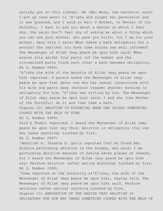 satisfy you on this (issue). He (Abu Musa, the narrator) said:
I got up (and went) to 'A'isha and sought her permission and
it was granted, and I said to her: 0 Mother, or Mother of the
Faithful, I want to ask you about a matter on which I feel
shy. She said: Don't feel shy of asking me about a thing which
you can ask your mother, who gave you birth, for I am too your
mother. Upon this I said: What makes a bath obligatory for a
person? She replied: You have come across one well informed!
The Messenger of Allah (may peace be upon him) said: When
anyone sits amidst four parts (of the woman) and the
circumcised parts touch each other a bath becomes obligatory.
Bk 3, Number 0685:
'A'isha the wife of the Apostle of Allah (may peace be upon
him) reported. A person asked the Messenger of Allah (may
peace be upon him) about one who has sexual intercourse with
his wife and parts away (without orgasm) whether bathing is
obligatory for him. 'A'isha was sitting by him. The Messenger
of Allah (may peace be upon him) said: I and she (the Mother
of the Faithful) do it and then take a bath.
Chapter 22: ABLUTION IS ESSENTIAL WHEN ONE TAIZES SOMETHING
COOKED WITH THE HELP OF FIRE
Bk 3, Number 0686:
Zaid b Thabit reported: I heard the Messenger of Allah (may
peace be upon him) say this: Ablution is obligatory (for one
who takes anything) touched by fire.
Bk 3, Number 0687:
'Abdullah b. Ibrahim b. Qariz reported that he found Abu
Huraira performing ablution in the mosque, who said: I am
performing ablution because of having eaten pieces of cheese,
for I heard the Messenger of Allah (may peace be upon him)
say: Perform ablution (after eating anything) touched by fire.
Bk 3, Number 0688:
'Urwa reported on the authority of'A'isha, the wife of the
Messenger of Allah (may peace be upon him), saying this: The
Messenger of Allah (may peace be upon him) said. Perform
ablution (after eating) anything touched by fire.
Chapter 23: ABROGATION OF THE HADITH THAT ABLUTION IS
OBLIGATORY FOR HIM WHO TAKES SOMETHING COOKED WITH THE HELP OF
 