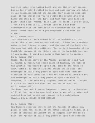 not find water (for taking bath) and you did not say prayer,
but as for myself I rolled in dust and said prayer, and (when
it was mentioned before) the Apostle (may peace be upon him)
said: It was enough for you to strike the ground with your
hands and then blow (the dust) and then wipe your face and
palms. Umar said: 'Ammar, fear Allah. He said: If you so like,
I would not narrate it. A hadith like this has been
transmitted with the same chain of transmitters but for the
words: 'Umar said: We hold you responsible for what you
claim."
Bk 3, Number 0719:
'Abd al−Rahman b. Abza mnated it on the authority of his
father that a man came to Umar and said: I have had a seminal
emission but I found no water, and the rest of the hadith is
the same but with this addition: 'Amr said: 0 Commander of the
Faithful, because of the right given to you by Allah over me,
if you desire, I would not narrate this hadith to anyone.
Bk 3, Number 0720:
Umair, the freed slave of Ibn 'Abbas, reported: I and 'Abd
al−Rahmin b. Yasir, the freed slave of Maimuna, the wife of
the Apostle (way peace be upon him). came to the house of
Abu'l−Jahm b. al−Harith al−Simma Ansari and he said: The
Messenger of Allah (may peace be upon him) came from the
direction of Bi'r Jamal and a man met him; he saluted him but
the Messenger of Allah (may peace be upon him) made no
response, till he (the Holy Prophet) came to the wall, wiped
his face and hands and then returned his salutations.
Bk 3, Number 0721:
Ibn Umar reported: A person happened to pass by the Messenger
of Allah (may peace be upon him) when he was making water and
saluted him, but he did not respond to his salutation.
Chapter 28: A MUSLIM IS NOT DEFILED
Bk 3, Number 0722:
Abu Huraira reported that he met the Apostle of Allah (may
peace be upon him) on one of the paths leading to Medina in a
state of (sexual) defilement and he slipped away and took a
bath. The Apostle of Allah (may peace be upon him) searched
 