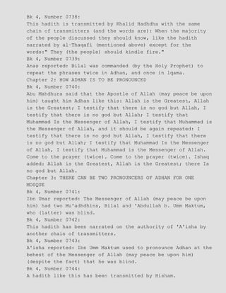Bk 4, Number 0738:
This hadith is transmitted by Khalid Hadhdha with the same
chain of transmitters (and the words are): When the majority
of the people discussed they should know, like the hadith
narrated by al−Thaqafi (mentioned above) except for the
words:" They (the people) should kindle fire."
Bk 4, Number 0739:
Anas reported: Bilal was commanded (by the Holy Prophet) to
repeat the phrases twice in Adhan, and once in lqama.
Chapter 2: HOW ADHAN IS TO BE PRONOUNCED
Bk 4, Number 0740:
Abu Mahdhura said that the Apostle of Allah (may peace be upon
him) taught him Adhan like this: Allah is the Greatest, Allah
is the Greatest; I testify that there is no god but Allah, I
testify that there is no god but Allah; I testify that
Muhammad Is the Messenger of Allah, I testify that Muhammad is
the Messenger of Allah, and it should be again repeated: I
testify that there is no god but Allah, I testify that there
is no god but Allah; I testify that Muhammad Is the Messenger
of Allah, I testify that Muhammad is the Messenger of Allah.
Come to the prayer (twice). Come to the prayer (twice). Ishaq
added: Allah is the Greatest, Allah is the Greatest; there Is
no god but Allah.
Chapter 3: THERE CAN BE TWO PRONOUNCERS OF ADHAN FOR ONE
MOSQUE
Bk 4, Number 0741:
Ibn Umar reported: The Messenger of Allah (may peace be upon
him) had two Mu'adhdhins, Bilal and 'Abdullah b. Umm Maktum,
who (latter) was blind.
Bk 4, Number 0742:
This hadith has been narrated on the authority of 'A'isha by
another chain of transmitters.
Bk 4, Number 0743:
A'isha reported: Ibn Umm Maktum used to pronounce Adhan at the
behest of the Messenger of Allah (may peace be upon him)
(despite the fact) that he was blind.
Bk 4, Number 0744:
A hadith like this has been transmitted by Hisham.
 