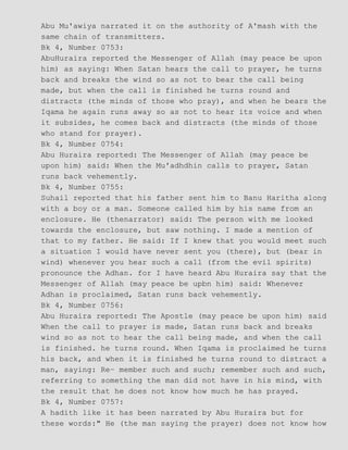 Abu Mu'awiya narrated it on the authority of A'mash with the
same chain of transmitters.
Bk 4, Number 0753:
AbuHuraira reported the Messenger of Allah (may peace be upon
him) as saying: When Satan hears the call to prayer, he turns
back and breaks the wind so as not to bear the call being
made, but when the call is finished he turns round and
distracts (the minds of those who pray), and when he bears the
Iqama he again runs away so as not to hear its voice and when
it subsides, he comes back and distracts (the minds of those
who stand for prayer).
Bk 4, Number 0754:
Abu Huraira reported: The Messenger of Allah (may peace be
upon him) said: When the Mu'adhdhin calls to prayer, Satan
runs back vehemently.
Bk 4, Number 0755:
Suhail reported that his father sent him to Banu Haritha along
with a boy or a man. Someone called him by his name from an
enclosure. He (thenarrator) said: The person with me looked
towards the enclosure, but saw nothing. I made a mention of
that to my father. He said: If I knew that you would meet such
a situation I would have never sent you (there), but (bear in
wind) whenever you hear such a call (from the evil spirits)
pronounce the Adhan. for I have heard Abu Huraira say that the
Messenger of Allah (may peace be upbn him) said: Whenever
Adhan is proclaimed, Satan runs back vehemently.
Bk 4, Number 0756:
Abu Huraira reported: The Apostle (may peace be upon him) said
When the call to prayer is made, Satan runs back and breaks
wind so as not to hear the call being made, and when the call
is finished. he turns round. When Iqama is proclaimed he turns
his back, and when it is finished he turns round to distract a
man, saying: Re− member such and such; remember such and such,
referring to something the man did not have in his mind, with
the result that he does not know how much he has prayed.
Bk 4, Number 0757:
A hadith like it has been narrated by Abu Huraira but for
these words:" He (the man saying the prayer) does not know how
 