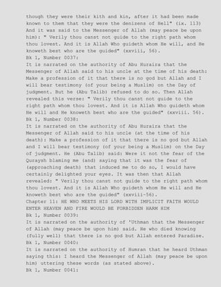 though they were their kith and kin, after it had been made
known to them that they were the denizens of Hell" (ix. 113)
And it was said to the Messenger of Allah (may peace be upon
him): " Verily thou canst not guide to the right path whom
thou lovest. And it is Allah Who guideth whom He will, and He
knoweth best who are the guided" (xxviii, 56).
Bk 1, Number 0037:
It is narrated on the authority of Abu Huraira that the
Messenger of Allah said to his uncle at the time of his death:
Make a profession of it that there is no god but Allah and I
will bear testimony (of your being a Muslim) on the Day of
judgment. But he (Abu Talib) refused to do so. Then Allah
revealed this verse: " Verily thou canst not guide to the
right path whom thou lovest. And it is Allah Who guideth whom
He will and He knoweth best who are the guided" (xxviii. 56).
Bk 1, Number 0038:
It is narrated on the authority of Abu Huraira that the
Messenger of Allah said to his uncle (at the time of his
death): Make a profession of it that there is no god but Allah
and I will bear testimony (of your being a Muslim) on the Day
of judgment. He (Abu Talib) said: Were it not the fear of the
Quraysh blaming me (and) saying that it was the fear of
(approaching death) that induced me to do so, I would have
certainly delighted your eyes. It was then that Allah
revealed: " Verily thou canst not guide to the right path whom
thou lovest. And it is Allah Who guideth whom He will and He
knoweth best who are the guided" (xxviii−56).
Chapter 11: HE WHO MEETS HIS LORD WITH IMPLICIT FAITH WOULD
ENTER HEAVEN AND FIRE WOULD BE FORBIDDEN HARM HIM
Bk 1, Number 0039:
It is narrated on the authority of 'Uthman that the Messenger
of Allah (may peace be upon him) said. He who died knowing
(fully well) that there is no god but Allah entered Paradise.
Bk 1, Number 0040:
It is narrated on the authority of Humran that he heard Uthman
saying this: I heard the Messenger of Allah (may peace be upon
him) uttering these words (as stated above).
Bk 1, Number 0041:
 