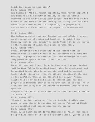 Allah (may peace be upon him)."
Bk 4, Number 0767:
Abu Salama b. 'Abd al−Rahman reported.. When Marwan appointed
Abu Huraira as his deputy in Medina, he recited takbir
whenever he got up for obligatory prayer, and the rest of the
hadith is the same as transmitted by Ibn Juraij (but with the
addition of these words): On completing the prayer with
salutation, and he turned to the people in the mosque and
said....
Bk 4, Number 0768:
Abu Salama reported that Abu Huraira recited takbir in prayer
on all occasions of rising and kneeling. We said: O Abu
Huraira, what is this takbir? He said: Verily it is the prayer
of the Messenger of Allah (may peace be upon him).
Bk 4, Number 0769:
Suhail reported on the authority of his father that Abu
Huraira used to recite takbir on all occasions of rising and
bending (in prayer) and narrated that the Messenger of Allah
(may peace be upon him) used to do like that.
Bk 4, Number 0770:
Mutarrif reported: I and 'Imran b. Husain said prayer behind
'Ali b. Abu, Talib. He recited takbir when he prostrated, and
he recited takbir when he raised his head and he recited
takbir while rising up (from the sitting position at the end
of two rak'ahs). When we had finished our prayer, 'Imran
caught hold of my hand and said: He (Hadrat Ali) has led
prayer like Muhammad (may peace be upon him) or he said: He in
fact recalled to my mind the prayer of Muhammad (may peace be
upon him.)
Chapter 9: THE RECITING OF AL−FATIHA IN EVERY RAK'AH OF PRAYER
IS OBLIGATORY
Bk 4, Number 0771:
'Ubada b. as−Samit reported from the Apostle of Allah (may
peace be upon him ): He who does not recite Fatihat al−Kitab
is not credited with having observed the prayer.
Bk 4, Number 0772:
Ubada b. as−Samit reported: The Messenger of Allah (may peace
be upon him) said: He who does not recite Umm al−Qur'an is not
 