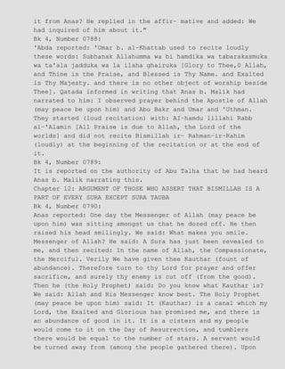 it from Anas? He replied in the affir− mative and added: We
had inquired of him about it."
Bk 4, Number 0788:
'Abda reported: 'Umar b. al−Khattab used to recite loudly
these words: Subhanak Allahumma wa bi hamdika wa tabarakasmuka
wa ta'ala jadduka wa la ilaha ghairuka [Glory to Thee,0 Allah,
and Thine is the Praise, and Blessed is Thy Name. and Exalted
is Thy Majesty. and there is no other object of worship beside
Thee]. Qatada informed in writing that Anas b. Malik had
narrated to him: I observed prayer behind the Apostle of Allah
(may peace be upon him) and Abu Bakr and Umar and 'Uthman.
They started (loud recitation) with: AI−hamdu lillahi Rabb
al−'Alamin [All Praise is due to Allah, the Lord of the
worlds] and did not recite Bismillah ir− Rahman−ir−Rahim
(loudly) at the beginning of the recitation or at the end of
it.
Bk 4, Number 0789:
It is reported on the authority of Abu Talha that he had heard
Anas b. Malik narrating this.
Chapter 12: ARGUMENT OF THOSE WHO ASSERT THAT BISMILLAH IS A
PART OF EVERY SURA EXCEPT SURA TAUBA
Bk 4, Number 0790:
Anas reported: One day the Messenger of Allah (may peace be
upon him) was sitting amongst us that he dozed off. He then
raised his head smilingly. We said: What makes you smile.
Messenger of Allah? He said: A Sura has just been revealed to
me, and then recited: In the name of Allah, the Compassionate,
the Merciful. Verily We have given thee Kauthar (fount of
abundance). Therefore turn to thy Lord for prayer and offer
sacrifice, and surely thy enemy is cut off (from the good).
Then he (the Holy Prophet) said: Do you know what Kauthar is?
We said: Allah and His Messenger know best. The Holy Prophet
(may peace be upon him) said: It (Kauthar) is a canal which my
Lord, the Exalted and Glorious has promised me, and there is
an abundance of good in it. It is a cistern and my people
would come to it on the Day of Resurrection, and tumblers
there would be equal to the number of stars. A servant would
be turned away from (among the people gathered there). Upon
 