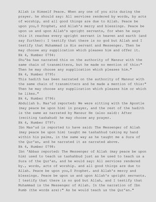 Allah is Himself Peace. When any one of you sits during the
prayer. he should say: All services rendered by words, by acts
of worship, and all good things are due to Allah. Peace be
upon you,0 Prophet, and Allah's mercy and blessings. Peace be
upon us and upon Allah's upright servants, for when he says
this it reaches every upright servant in heaven and earth (and
say further): I testify that there is no god but Allah and I
testify that Muhammad is His servant and Messenger. Then he
may choose any supplication which pleases him and offer it.
Bk 4, Number 0794:
Shu'ba has narrated this on the authority of Mansur with the
same chain of transmitters, but he made no mention of this:"
Then he may choose any supplication which pleases him."
Bk 4, Number 0795:
This hadith has been narrated on the authority of Mansur with
the same chain of transmitters and he made a mention of this:"
Then he may choose any supplication which pleases him or which
he likes."
Bk 4, Number 0796:
Abdullah b. Mas'ud reported: We were sitting with the Apostle
(may peace be upon him) in prayer, and the rest of the hadith
is the same as narrated by Mansur He (also said): After
(reciting tashahud) he may choose any prayer.
Bk 4, Number 0797:
Ibn Mas'ud is reported to have said: The Messenger of Allah
(may peace be upon him) taught me tashahhud taking my hand
within his palms, in the same way as he taught me a Sura of
the Qur'an, and he narrated it as narrated above.
Bk 4, Number 0798:
Ibn 'Abbas reported: The Messenger of Allah (may peace be upon
him) used to teach us tashahbud just as he used to teach us a
Sura of the Qur'an, and he would say: All services rendered
by., words, acts of worship. and all good thirgs are due to
Allah. Peace be upon you,0 Prophet. and Allah's mercy and
blessings. Peace be upon us and upon Allah's upright servants.
I testify that there is no god but Allah, and I testify that
Muhammad is the Messenger of Allah. In the narration of Ibn
Rumb (the words are):" As he would teach us the Qur'an."
 