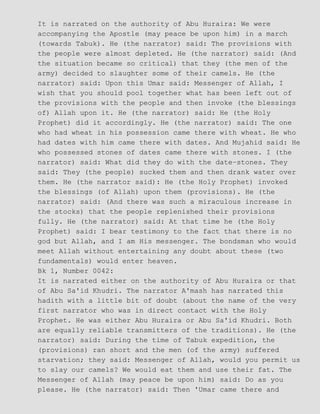 It is narrated on the authority of Abu Huraira: We were
accompanying the Apostle (may peace be upon him) in a march
(towards Tabuk). He (the narrator) said: The provisions with
the people were almost depleted. He (the narrator) said: (And
the situation became so critical) that they (the men of the
army) decided to slaughter some of their camels. He (the
narrator) said: Upon this Umar said: Messenger of Allah, I
wish that you should pool together what has been left out of
the provisions with the people and then invoke (the blessings
of) Allah upon it. He (the narrator) said: He (the Holy
Prophet) did it accordingly. He (the narrator) said: The one
who had wheat in his possession came there with wheat. He who
had dates with him came there with dates. And Mujahid said: He
who possessed stones of dates came there with stones. I (the
narrator) said: What did they do with the date−stones. They
said: They (the people) sucked them and then drank water over
them. He (the narrator said): He (the Holy Prophet) invoked
the blessings (of Allah) upon them (provisions). He (the
narrator) said: (And there was such a miraculous increase in
the stocks) that the people replenished their provisions
fully. He (the narrator) said: At that time he (the Holy
Prophet) said: I bear testimony to the fact that there is no
god but Allah, and I am His messenger. The bondsman who would
meet Allah without entertaining any doubt about these (two
fundamentals) would enter heaven.
Bk 1, Number 0042:
It is narrated either on the authority of Abu Huraira or that
of Abu Sa'id Khudri. The narrator A'mash has narrated this
hadith with a little bit of doubt (about the name of the very
first narrator who was in direct contact with the Holy
Prophet. He was either Abu Huraira or Abu Sa'id Khudri. Both
are equally reliable transmitters of the traditions). He (the
narrator) said: During the time of Tabuk expedition, the
(provisions) ran short and the men (of the army) suffered
starvation; they said: Messenger of Allah, would you permit us
to slay our camels? We would eat them and use their fat. The
Messenger of Allah (may peace be upon him) said: Do as you
please. He (the narrator) said: Then 'Umar came there and
 