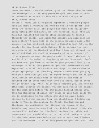 Bk 4, Number 0799:
Tawus narrated it on the authority of Ibn 'Abbas that he said:
The Messenger of Allah (may peace be upon him) used to teach
us tashahhud as he would teach us a Sura of the Qur'an.
Bk 4, Number 0800:
Hattan b. 'Abdullah al−Raqiishi reported: I observed prayer
with Abu Musu al−Ash'ari and when he was in the qa'dah, one
among the people said: The prayer has been made obligatory
along with piety and Zakat. He (the narrator) said: When Abu
Musa had finished the prayer after salutation he tuined
(towards the people) and said: Who amongst you said such and
such a thing? A hush fell on the people. He again said.. Who
amongst you has said such and such a thing? A hush fell on the
people. He (Abu Musa) said: Hattan, It is perhaps you that
have uttered it. He (Hattan) said No. I have not uttered it. I
was afraid that you might be annoyed with me on account of
this. A person amongst the people said: It was I who said it,
and In this I intended nothing but good. Abu Musa said: Don't
you know what you have to recite in your prayers? Verily the
Messenger of Allah (may peace be upon him) addressed us and
explained to us all Its aspects and taught us how to observe
prayer (properly). He (the Holy Prophet) said: When you pray
make your rows straight and let anyone amongst you act as your
Imim. Recite the takbir when he recites it and when be
recites: Not of those with whom Thou art angry. nor of those
who go astray, say: Amin. Allah would respond you. And when he
(the Imim) recites the takbir, you may also recite the takbir,
for the Imam bows before you and raises himself before you.
Then the Messenger of Allah (may peace be upon him) said: The
one is equivalent to the other. And when he says: Allah
listens to him who praises Him, you should say: 0 Allah, our.
Lord, to Thee be the praise, for Allah, the Exalted and
Glorious, has vouchsafed (us) through the tongue of His
Apostle (may peace be upon him) that Allah listens to him who
praises Him. And when he (the Imim) recites the takbir and
prostrates, you should also recite the takbir and prostrate,
for the Imim prostrates before you and raises himself before
you. The Messenger' of Allah (may peace be upon him) said: The
 