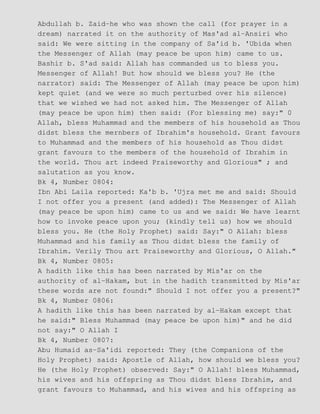 Abdullah b. Zaid−he who was shown the call (for prayer in a
dream) narrated it on the authority of Mas'ad al−Ansiri who
said: We were sitting in the company of Sa'id b. 'Ubida when
the Messenger of Allah (may peace be upon him) came to us.
Bashir b. S'ad said: Allah has commanded us to bless you.
Messenger of Allah! But how should we bless you? He (the
narrator) said: The Messenger of Allah (may peace be upon him)
kept quiet (and we were so much perturbed over his silence)
that we wished we had not asked him. The Messenger of Allah
(may peace be upon him) then said: (For blessing me) say:" 0
Allah, bless Muhammad and the members of his household as Thou
didst bless the mernbers of Ibrahim's household. Grant favours
to Muhammad and the members of his household as Thou didst
grant favours to the members of the household of Ibrahim in
the world. Thou art indeed Praiseworthy and Glorious" ; and
salutation as you know.
Bk 4, Number 0804:
Ibn Abi Laila reported: Ka'b b. 'Ujra met me and said: Should
I not offer you a present (and added): The Messenger of Allah
(may peace be upon him) came to us and we said: We have learnt
how to invoke peace upon you; (kindly tell us) how we should
bless you. He (the Holy Prophet) said: Say:" O Allah: bless
Muhammad and his family as Thou didst bless the family of
Ibrahim. Verily Thou art Praiseworthy and Glorious, O Allah."
Bk 4, Number 0805:
A hadith like this has been narrated by Mis'ar on the
authority of al−Hakam, but in the hadith transmitted by Mis'ar
these words are not found:" Should I not offer you a present?"
Bk 4, Number 0806:
A hadith like this has been narrated by al−Hakam except that
he said:" Bless Muhammad (may peace be upon him)" and he did
not say:" O Allah I
Bk 4, Number 0807:
Abu Humaid as−Sa'idi reported: They (the Companions of the
Holy Prophet) said: Apostle of Allah, how should we bless you?
He (the Holy Prophet) observed: Say:" O Allah! bless Muhammad,
his wives and his offspring as Thou didst bless Ibrahim, and
grant favours to Muhammad, and his wives and his offspring as
 