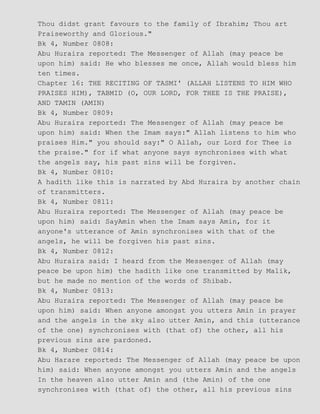 Thou didst grant favours to the family of Ibrahim; Thou art
Praiseworthy and Glorious."
Bk 4, Number 0808:
Abu Huraira reported: The Messenger of Allah (may peace be
upon him) said: He who blesses me once, Allah would bless him
ten times.
Chapter 16: THE RECITING OF TASMI' (ALLAH LISTENS TO HIM WHO
PRAISES HIM), TABMID (O, OUR LORD, FOR THEE IS THE PRAISE),
AND TAMIN (AMIN)
Bk 4, Number 0809:
Abu Huraira reported: The Messenger of Allah (may peace be
upon him) said: When the Imam says:" Allah listens to him who
praises Him." you should say:" O Allah, our Lord for Thee is
the praise." for if what anyone says synchronises with what
the angels say, his past sins will be forgiven.
Bk 4, Number 0810:
A hadith like this is narrated by Abd Huraira by another chain
of transmitters.
Bk 4, Number 0811:
Abu Huraira reported: The Messenger of Allah (may peace be
upon him) said: SayAmin when the Imam says Amin, for it
anyone's utterance of Amin synchronises with that of the
angels, he will be forgiven his past sins.
Bk 4, Number 0812:
Abu Huraira said: I heard from the Messenger of Allah (may
peace be upon him) the hadith like one transmitted by Malik,
but he made no mention of the words of Shibab.
Bk 4, Number 0813:
Abu Huraira reported: The Messenger of Allah (may peace be
upon him) said: When anyone amongst you utters Amin in prayer
and the angels in the sky also utter Amin, and this (utterance
of the one) synchronises with (that of) the other, all his
previous sins are pardoned.
Bk 4, Number 0814:
Abu Harare reported: The Messenger of Allah (may peace be upon
him) said: When anyone amongst you utters Amin and the angels
In the heaven also utter Amin and (the Amin) of the one
synchronises with (that of) the other, all his previous sins
 