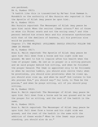 are pardoned.
Bk 4, Number 0815:
'A hadith like this is transmitted by Ma'mar from Hammam b.
Munabbih on the authority of Abu Huraira who reported it from
the Apostle of Allah (may peace be upon him).
Bk 4, Number 0816:
Abu Huraira reported: The Messenger of Allah (may peace be
upon him) said: When the reciter (Imam) utters:" Not of those
on whom (is Thine) wrath and not the erring ones," and (the
person) behind him utters Amin and his utterance synchronises
with that of the dwellers of heavens, all his previous sins
would be pardoned.
Chapter 17: THE MUQTADI (FOLLOWER) SHOULD STRICTLY FOLLOW THE
IMAM IN PRAYER
Bk 4, Number 0817:
Anas b. Malik reported: The Apostle of Allah (may peace be
upon him) fell down from a horse and his right side was
grazed. We went to him to inquire after his health when the
time of prayer came. He led us in prayer in a sitting posture
and we said prayer behind him sitting, and when he finished
the prayer hesaid: The Imam is appointed only to be followed;
so when he recites takbir, you should also recite that; when
he prostrates, you should also prostrate; when he rises up,
you should also rise up, and when he said" God listens to him
who praises Him," you should say:" Our Lord, to Thee be the
praise," and when he prays sitting, all of you should pray
sitting.
Bk 4, Number 0818:
Anas b. Malik reported: The Messenger of Allah (may peace be
upon him) fell down from a horse and he was grazed and he led
the prayer for us sitting, and the rest of the hadith is the
same.
Bk 4, Number 0819:
Anas b. Malik reported: The Messenger of Allah (may peace be
upon him) fell down from a horse and his right side was
grazed, and the rest of the hadith is the same with the
addition of these words:" When he (the Imam) says prayer
standing, you should also do so."
 