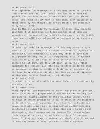 Bk 4, Number 0820:
Anas reported: The Messenger of Allah (may peace be upon him)
rode a horse and fell down from it and his right side was
grazed, and the rest of the hadith is the same, and (these
words) are found in it:" When he (the Imam) says prayer in an
erect posture, you should also say it in an erect posture."
Bk 4, Number 0821:
Anas b. Malik reported: The Messenger of Allah (may peace be
upon him) fell down from his horse and his right side was
grazed, and the rest of the hadith is the same. In this hadith
there are no additions (of words) as transmitted by Yunus and
Malik.
Bk 4, Number 0822:
'A'isha reported: The Messenger of Allah (may peace be upon
him) fell ill and some of his Companions came to inquire after
his health. The Messenger of Allah (may peace he upon him)
said prayer sitting, while (his Companions) said it (behind
him) standing. He (the Holy Prophet) directed them by his
gesture to sit down, and they sat down (in prayer). After
finishing the (prayer) lie (the Holy Prophet) said: The Imam
is appointed so that be should be followed, so bow down when
lie bows down, and rise rip when he rises up and say (prayer)
sitting when he (the Imam) says (it) sitting.
Bk 4, Number 0823:
This hadith is narrated with the same chain of transmitters by
Hisham b. 'Urwa.
Bk 4, Number 0824:
Jabir reported: The Messenger of Allah (may peace be upon him)
was ill and we said prayer behind him and he was sitting. And
Abu Bakr was making audible to the people his takbir. As he
paid his attention towards us he saw us standing and (directed
us to sit down) with a gesture. So we sat down and said our
prayer with his prayer in a sitting posture. After uttering
salutation he said: You were at this time about to do an act
like that of the Persians and the Romans. They stand before
their kings while they sit, so don't do that; follow your
Imams. If they say prayer standing, you should also do so, and
if they say prayer sitting, you should also say prayer
 