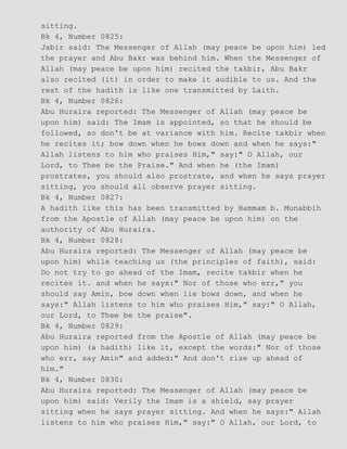 sitting.
Bk 4, Number 0825:
Jabir said: The Messenger of Allah (may peace be upon him) led
the prayer and Abu Bakr was behind him. When the Messenger of
Allah (may peace be upon him) recited the takbir, Abu Bakr
also recited (it) in order to make it audible to us. And the
rest of the hadith is like one transmitted by Laith.
Bk 4, Number 0826:
Abu Huraira reported: The Messenger of Allah (may peace be
upon him) said: The Imam is appointed, so that he should be
followed, so don't be at variance with him. Recite takbir when
he recites it; bow down when he bows down and when he says:"
Allah listens to him who praises Him," say:" O Allah, our
Lord, to Thee be the Praise." And when he (the Imam)
prostrates, you should also prostrate, and when he says prayer
sitting, you should all observe prayer sitting.
Bk 4, Number 0827:
A hadith like this has been transmitted by Hammam b. Munabbih
from the Apostle of Allah (may peace be upon him) on the
authority of Abu Huraira.
Bk 4, Number 0828:
Abu Huraira reported: The Messenger of Allah (may peace be
upon him) while teaching us (the principles of faith), said:
Do not try to go ahead of the Imam, recite takbir when he
recites it. and when he says:" Nor of those who err," you
should say Amin, bow down when lie bows down, and when he
says:" Allah listens to him who praises Him," say:" O Allah,
our Lord, to Thee be the praise".
Bk 4, Number 0829:
Abu Huraira reported from the Apostle of Allah (may peace be
upon him) (a hadith) like it, except the words:" Nor of those
who err, say Amin" and added:" And don't rise up ahead of
him."
Bk 4, Number 0830:
Abu Huraira reported: The Messenger of Allah (may peace be
upon him) said: Verily the Imam is a shield, say prayer
sitting when he says prayer sitting. And when he says:" Allah
listens to him who praises Him," say:" O Allah, our Lord, to
 