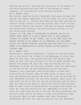 Thee be the praise." and when the utterance of the people of
the earth synchronises with that of the beings of heaven
(angels), all the previous sins would be pardoned.
Bk 4, Number 0831:
Abu Huraira reported Allah's Messenger (may peace be upon him)
saying: The Imamis appointed to be followed. So recite takbir
when he recites it, and bow down when he bows down and when he
utters:" Allah listens to him who praises Him," say" O Allah,
our Lordfor Thee be the praise." And when he prays, standing,
you should pray standing. And when he prays sitting, all of
you should pray sitting.
Chapter 18: THE IMAM IS AUTHORISED TO APPOINT ONE AS HIS
DEPUTY WHEN THERE IS A VALID REASON FOR IT (FOR EXAMPLE,
ILLNESS OR JOURNEY OR ANY OTHER), AND IF AN IMAM LEADS THE
PRAYER SITTING AS HE CANNOT DO SO STANDING, HIS FOLLOWERS
SHOULD SAY PRAYER STANDING PROVIDED THEY ARE ABLE TO DO IT AND
THERE IS AN ABROGATION OF SAYING PRAYER SITTING BEHIND A
SITTING IMAM
Bk 4, Number 0832:
Ubaidullah b. Abdullah reported: I visited 'A'isha and asked
her to tell about the illness of the Messenger of Allah (may
peace be upon him). She agreed and said: The Apostle (may
peace be upon him) was seriously ill and he asked whether the
people had prayed. We said: No, they are waiting for you,
Messenger of Allah. He (the Holy Prophet) said: Put some water
in the tub for me. We did accordingly and he (the Holy
Prophet) took a bath;and, when he was about to move with
difficulty, he fainted. When he came round, he again said:
Have the people said prayer? We said: No, they are waiting for
you, Messenger of Allah. He (the Holy Prophet) again said: Put
some water for me in the tub. We did accordingly and he took a
bag, but when he was about to move with difficultyhe fainted.
When he came round, he asked whether the people had prayed. We
said: No, they are waiting for you, Messenger of Allah. He
said: Put some water for me in the tub. We did accordingly and
he took a bath and he was about to move with difficulty when
he fainted. When he came roundhe said: Have the people
saidprayer? We said: No, they are waiting for you, Messenger
 