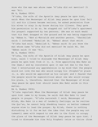 know who the man was whose name 'A'isha did not mention? It
was 'Ali.
Bk 4, Number 0834:
'A'isha, the wife of the Apostle (may peace be upon him),
said: When the Messenger of Allah (may peace be upon him) fell
ill and his illness became serious, he asked permission from
his wives to stay in my house during his illness. They gave
him permission to do so. He stepped out (of'A'isha's apartment
for prayer) supported by two persons. (He was so much weak)
that his feet dragged on the ground and he was being supported
by 'Abbas b. 'Abd al−Muttalib and another person. 'Ubaidullah
said: I informed 'Abdullah (b. 'Abbas) about that which
'A'isha had said. 'Abdullah b. 'Abbas said: Do you know the
man whose name 'A'isha did not mention? He said: No. Ibn
'Abbas said: It was 'Ali.
Bk 4, Number 0835:
'A'isha, the wife of the Apostle of Allah (may peace be upon
him), said: I tried to dissuade the Messenger of Allah (may
peace be upon him) from it (i. e. from appointing Abu Bakr as
the Imam.) and my insistence upon it was not due to the fact
that I entertained any apprehension in my mind that the people
would not love the man who would occupy his (Prophet's) place
(i. e. who would be appointed as his caliph) and I feared that
the people would be superstitious about one who would occupy
his place. I, therefore, desired that the Messenger of Allah
(may peace be upon him) should leave Abu Bakr aside in this
matter.
Bk 4, Number 0836:
'A'isha reported: When the Messenger of Allah (may peace be
upon him) came to my house, he said: Ask Abu Bakr to lead
people in prayer. 'A'isha narrated: I said, Messenger of
Allah, Abu Bakr is a man of tenderly feelings; as he recites
the Qur'an, he cannot help shedding tears: so better command
anyone else to lead the prayer. By Allah, there is nothing
disturbing in it for me but the idea that the people may not
takeevil omen with regard to one who is the first to occupy
the place of the Messenger of Allah (may peace be upon him). I
tried to dissuade him (the Holy Prophet) twice or thrice (from
 