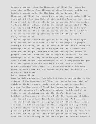 A'mash reported: When the Messenger of Allah (may peace be
upon him) suffered from illness of which he died, and in the
hadith transmitted by Ibn Mus−hir, the words are: The
Messenger of Allah (may peace be upon him) was brought till he
was seated by his (Abu Bakr's) side and the Apostle (may peace
be upon him) led the people in prayer and Abu Bakr was making
takbir audible to them, and in the hadith transmitted by 'Isa
the (words are):" The Messenger of Allah (may peace be upon
him) sat and led the people in prayer and Abu Bakr was by his
side and he was making (takbir) audible to the people."
Bk 4, Number 0839:
'A'isha reported: The Messenger of Allah (may peace be upon
him) ordered Abu Bakr that he should lead people in prayer
during his illness, and he led them In prayer. 'Urwa said: The
Messenger of Allah (may peace be upon him) felt relief and
went (to the mosque) and Abd Bakr was leading the people in
prayer. When Abel Bakr saw him he began to withdraw, but the
Messenger of Allah (may peace be upon him) signed him to
remain where he was. The Messenger of Allah (may peace be upon
him) sat opposite to Abu Bakr by his side. Abu Bakr said
prayer following the prayer of the Messenger of Allah (may
peace be upon him), and the people said prayer following the
prayer of Abu Bakr.
Bk 4, Number 0840:
Anas b. Malik reported, Abu Bakr led them in prayer due to the
illness of the Messenger of Allah (may peace be upon him) of
which be died. It was a Monday and they stood in rows for
prayer. The Messenger of Allah (may peace be upon him) drew
aside the curtain of ('A'isha's) apartment and looked at us
while he was standing, and his (Prophet's) face was (as
bright) as the paper of the Holy Book. The Messenger of Allah
(may peace be upon him) felt happy and smiled. And we were
confounded with joy while in prayer due to the arrival (among
our midst) of the Messenger of Allah (may peace be upon him),
Abu Bakr stepped back upon his heels to say prayer in a row
perceiving that the Messenger of Allah (may peace be upon him)
had come out for prayer. The Messenger of Allah (may peace be
upon him) with the help of his hand signed to them to complete
 