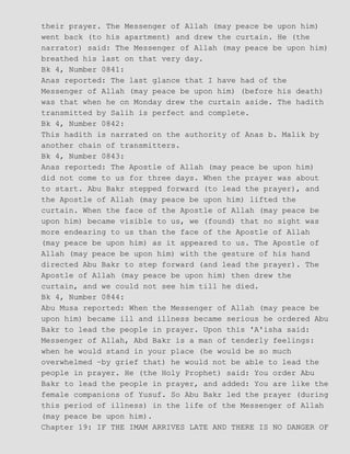 their prayer. The Messenger of Allah (may peace be upon him)
went back (to his apartment) and drew the curtain. He (the
narrator) said: The Messenger of Allah (may peace be upon him)
breathed his last on that very day.
Bk 4, Number 0841:
Anas reported: The last glance that I have had of the
Messenger of Allah (may peace be upon him) (before his death)
was that when he on Monday drew the curtain aside. The hadith
transmitted by Salih is perfect and complete.
Bk 4, Number 0842:
This hadith is narrated on the authority of Anas b. Malik by
another chain of transmitters.
Bk 4, Number 0843:
Anas reported: The Apostle of Allah (may peace be upon him)
did not come to us for three days. When the prayer was about
to start. Abu Bakr stepped forward (to lead the prayer), and
the Apostle of Allah (may peace be upon him) lifted the
curtain. When the face of the Apostle of Allah (may peace be
upon him) became visible to us, we (found) that no sight was
more endearing to us than the face of the Apostle of Allah
(may peace be upon him) as it appeared to us. The Apostle of
Allah (may peace be upon him) with the gesture of his hand
directed Abu Bakr to step forward (and lead the prayer). The
Apostle of Allah (may peace be upon him) then drew the
curtain, and we could not see him till he died.
Bk 4, Number 0844:
Abu Musa reported: When the Messenger of Allah (may peace be
upon him) became ill and illness became serious he ordered Abu
Bakr to lead the people in prayer. Upon this 'A'isha said:
Messenger of Allah, Abd Bakr is a man of tenderly feelings:
when he would stand in your place (he would be so much
overwhelmed −by grief that) he would not be able to lead the
people in prayer. He (the Holy Prophet) said: You order Abu
Bakr to lead the people in prayer, and added: You are like the
female companions of Yusuf. So Abu Bakr led the prayer (during
this period of illness) in the life of the Messenger of Allah
(may peace be upon him).
Chapter 19: IF THE IMAM ARRIVES LATE AND THERE IS NO DANGER OF
 