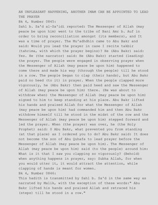 AN UNPLEASANT HAPPENING, ANOTHER IMAM CAN BE APPOINTED TO LEAD
THE PRAYER
Bk 4, Number 0845:
Sahl b. Sa'd al−Sa'idi reported: The Messenger of Allah (may
peace be upon him) went to the tribe of Bani Amr b. Auf in
order to bring reconciliation amongst (its members), and It
was a time of prayer. The Mu'adhdhin came to Abu Bakr and
said: Would you lead the prayer in case I recite takbir
(tahrima, with which the prayer begins)? He (Abu Bakr) said:
Yes. He (the narrator) said: He (Abu Bakr) started (leading)
the prayer. The people were engaged in observing prayer when
the Messenger of Allah (may peace be upon him) happened to
come there and made his way (through the people) till he stood
in a row. The people began to clap (their hands), but Abu Bakr
paid no heed (to it) in prayer. When the people clapped more
vigorously, he (Abu Bakr) then paid heed and saw the Messenger
of Allah (may peace be upon him) there. (He was about to
withdraw when) the Messenger of Allah (may peace be upon him)
signed to him to keep standing at his place. Abu Bakr lifted
his hands and praised Allah for what the Messenger of Allah
(may peace be upon him) had commanded him and then Abu Bakr
withdrew himself till he stood in the midst of the row and the
Messenger of Allah (may peace be upon him) stepped forward and
led the prayer. When (the prayer) was over, he (the Holy
Prophet) said: 0 Abu Bakr, what prevented you from standing
(at that place) as I ordered you to do? Abu Bakr said: It does
not become the son of Abu Quhafa to lead prayer before the
Messenger of Allah (may peace be upon him). The Messenger of
Allah (may peace be upon him) said (to the people) around him:
What is it that I saw you clapping so vigorously? (Behold)
when anything happens in prayer, say: Subha Allah, for when
you would utter it, it would attract the attention, while
clapping of hands is meant for women.
Bk 4, Number 0846:
This hadith is transmitted by Sahl b. Sa'd in the same way as
narrated by Malik, with the exception of these words:" Abu
Bakr lifted his hands and praised Allah and retraced his
(steps) till he stood in a row."
 