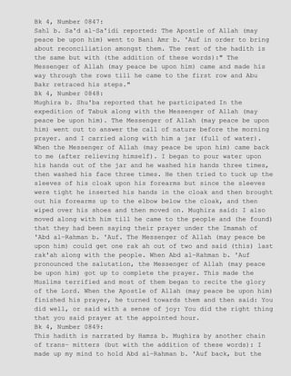 Bk 4, Number 0847:
Sahl b. Sa'd al−Sa'idi reported: The Apostle of Allah (may
peace be upon him) went to Bani Amr b. 'Auf in order to bring
about reconciliation amongst them. The rest of the hadith is
the same but with (the addition of these words):" The
Messenger of Allah (may peace be upon him) came and made his
way through the rows till he came to the first row and Abu
Bakr retraced his steps."
Bk 4, Number 0848:
Mughira b. Shu'ba reported that he participated In the
expedition of Tabuk along with the Messenger of Allah (may
peace be upon him). The Messenger of Allah (may peace be upon
him) went out to answer the call of nature before the morning
prayer. and I carried along with him a jar (full of water).
When the Messenger of Allah (may peace be upon him) came back
to me (after relieving himself). I began to pour water upon
his hands out of the jar and he washed his hands three times,
then washed his face three times. He then tried to tuck up the
sleeves of his cloak upon his forearms but since the sleeves
were tight he inserted his hands in the cloak and then brought
out his forearms up to the elbow below the cloak, and then
wiped over his shoes and then moved on. Mughira said: I also
moved along with him till he came to the people and (he found)
that they had been saying their prayer under the Imamah of
'Abd al−Rahman b. 'Auf. The Messenger of Allah (may peace be
upon him) could get one rak ah out of two and said (this) last
rak'ah along with the people. When Abd al−Rahman b. 'Auf
pronounced the salutation, the Messenger of Allah (may peace
be upon him) got up to complete the prayer. This made the
Muslims terrified and most of them began to recite the glory
of the Lord. When the Apostle of Allah (may peace be upon him)
finished his prayer, he turned towards them and then said: You
did well, or said with a sense of joy: You did the right thing
that you said prayer at the appointed hour.
Bk 4, Number 0849:
This hadith is narrated by Hamza b. Mughira by another chain
of trans− mitters (but with the addition of these words): I
made up my mind to hold Abd al−Rahman b. 'Auf back, but the
 
