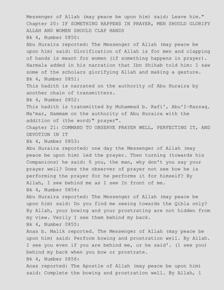 Messenger of Allah (may peace be upon him) said: Leave him."
Chapter 20: IF SOMETHING HAPPENS IN PRAYER, MEN SHOULD GLORIFY
ALLAH AND WOMEN SHOULD CLAP HANDS
Bk 4, Number 0850:
Abu Huraira reported: The Messenger of Allah (may peace be
upon him) said: Glorification of Allah is for men and clapping
of hands is meant for women (if something happens in prayer).
Harmala added in his narration that Ibn Shihab told him: I saw
some of the scholars glorifying Allah and making a gesture.
Bk 4, Number 0851:
This hadith is narrated on the authority of Abu Huraira by
another chain of transmitters.
Bk 4, Number 0852:
This hadith is transmitted by Muhammad b. Rafi', Abu'I−Razzaq.
Ma'mar, Hammam on the authority of Abu Huraira with the
addition of (the word)" prayer".
Chapter 21: COMMAND TO OBSERVE PRAYER WELL, PERFECTING IT, AND
DEVOTION IN IT
Bk 4, Number 0853:
Abu Huraira reported: one day the Messenger of Allah (may
peace be upon him) led the prayer. Then turning (towards his
Companions) he said: 0 you, the man, why don't you say your
prayer well? Does the observer of prayer not see how he is
performing the prayer for he performs it for himself? By
Allah, I see behind me as I see In front of me.
Bk 4, Number 0854:
Abu Huraira reported: The Messenger of Allah (may peace be
upon him) said: Do you find me seeing towards the Qibla only?
By Allah, your bowing and your prostrating are not hidden from
my view. Verily I see them behind my back.
Bk 4, Number 0855:
Anas b. Malik reported. The Messenger of Allah (may peace be
upon him) said: Perform bowing and prostration well. By Allah.
I see you even if you are behind me, or he said'. (1 see you)
behind my back when you bow or prostrate.
Bk 4, Number 0856:
Anas reported: The Apostle of Allah (may peace be upon him)
said: Complete the bowing and prostration well. By Allah, 1
 