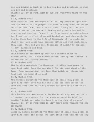 see you behind my back as to how you bow and prostrate or when
you bow and prostrate.
Chapter 22: IT IS FORBIDDEN TO BOW AND PROSTRATE AHEAD OF THE
IMAM
Bk 4, Number 0857:
Anas reported: The Messenger of Allah (may peace be upon him)
one day led us in the prayer. and when he completed the Prayer
he turned his face towards us and said: 0 People, I am your
Imam, so do not precede me in bowing and prostration and in
standing and turning (faces, i. e. In pronouncing salutation),
for I see you in front of me and behind me, and then said: By
Him in Whose hand Is the life of Muhammad, if you could see
what I see, you would have laughed little and wept much more.
They said: What did you see, Messenger of Allah? He replied:
(I saw) Paradise and Hell.
Bk 4, Number 0858:
This hadith is narrated by Anas with another chain of
transmitters, and in the hadith transmitted by Jarir there is
no mention of" turning (faces)".
Bk 4, Number 0859:
Abu Huraira reported: The Messenger of Allah (may peace be
upon him) said: Does the man who lifts his head ahead of the
Imam (from prostration) not fear that Allah may change his
head into the head of an ass?
Bk 4, Number 0860:
Abu Huraira reported: The Messenger of Allah (may peace be
upon him) said: Does the man who lifts his head before the
Imam not fear that Allah may change his face into that of an
ass?
Bk 4, Number 0861:
This hadith has been narrated by Abu Huraira by another chain
of transmitters except for the words narrated by Rabi' b.
Muslim:" Allah may make his face like the face of an ass."
Chapter 23: IT IS FORBIDDEN TO LIFT ONE'S EYES TOWARDS THE SKY
IN PRAYER
Bk 4, Number 0862:
Jabir b. Samura reported: The Messenger of Allah (may peace be
upon him) said: The people who lift their eyes towards the sky
 