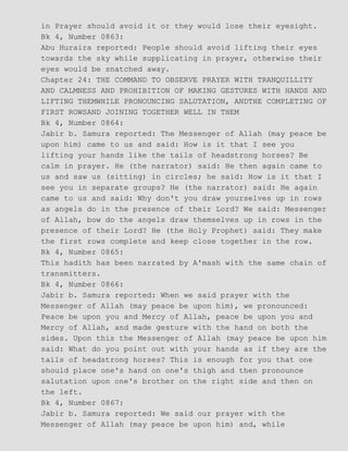 in Prayer should avoid it or they would lose their eyesight.
Bk 4, Number 0863:
Abu Huraira reported: People should avoid lifting their eyes
towards the sky while supplicating in prayer, otherwise their
eyes would be snatched away.
Chapter 24: THE COMMAND TO OBSERVE PRAYER WITH TRANQUILLITY
AND CALMNESS AND PROHIBITION OF MAKING GESTURES WITH HANDS AND
LIFTING THEMWHILE PRONOUNCING SALUTATION, ANDTHE COMPLETING OF
FIRST ROWSAND JOINING TOGETHER WELL IN THEM
Bk 4, Number 0864:
Jabir b. Samura reported: The Messenger of Allah (may peace be
upon him) came to us and said: How is it that I see you
lifting your hands like the tails of headstrong horses? Be
calm in prayer. He (the narrator) said: He then again came to
us and saw us (sitting) in circles; he said: How is it that I
see you in separate groups? He (the narrator) said: He again
came to us and said: Why don't you draw yourselves up in rows
as angels do in the presence of their Lord? We said: Messenger
of Allah, bow do the angels draw themselves up in rows in the
presence of their Lord? He (the Holy Prophet) said: They make
the first rows complete and keep close together in the row.
Bk 4, Number 0865:
This hadith has been narrated by A'mash with the same chain of
transmitters.
Bk 4, Number 0866:
Jabir b. Samura reported: When we said prayer with the
Messenger of Allah (may peace be upon him), we pronounced:
Peace be upon you and Mercy of Allah, peace be upon you and
Mercy of Allah, and made gesture with the hand on both the
sides. Upon this the Messenger of Allah (may peace be upon him
said: What do you point out with your hands as if they are the
tails of headstrong horses? This is enough for you that one
should place one's hand on one's thigh and then pronounce
salutation upon one's brother on the right side and then on
the left.
Bk 4, Number 0867:
Jabir b. Samura reported: We said our prayer with the
Messenger of Allah (may peace be upon him) and, while
 