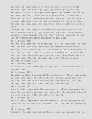 pronouncing salutations, we made gestures with our hands
(indicating)" Peace be upon you, peace be upon you." The
Messenger of Allah (may peace be upon him) looked towards us
and said: Why is it that you make gestures with your hands
like the tails of headstrong horses? When any one of you pro−
nounces salutation (in prayer) he should only turn his face
towards his companion and should not make a gesture with his
hand.
Chapter 25: STRAIGHTENING OF ROWS AND THE EXCELLENCE OF THE
FIRST ROW AND THEN OF THE SUBSEQUENT ROWS AND COMPETING AND
VYING WITH ONE ANOTHER FOR THE FIRST ROW AND PRIORITY OF THE
MEN OF VIRTUES AND THEIR NEARNESS TO THE IMAM
Bk 4, Number 0868:
Abu Mas'ud reported: The Messenger of Allah (may peace he upon
him) used to touch our shoulders in prayer and say: Keep
straight, don't be irregular, for there would be dissension in
your hearts. Let those of you who are sedate and prudent be
near me, then those who are next to them, then those who are
next to them. Abu Mas'ud said: Now−a−days there is much
dissension amongst you.
Bk 4, Number 0869:
This hadith is narrated by Ibn Uyaina with the same chain of
transmitters.
Bk 4, Number 0870:
Abdullah b. Mas'ud reported: The Messenger of Allah (may peace
be upon him) said: Let those who are sedate and prudent be
near me, then those who are next to them (saying it tliree
tinies), and beware of the tumult of the markets.
Bk 4, Number 0871:
Anas b. Malik reported: The Messenger of Allah (may peace be
upon him) said: Straighten your rows. for the straightening of
a row is a part of the perfection of prayer.
Bk 4, Number 0872:
Anas b. Malik reported: The Messenger of Allah (may peace be
upon him) said: Complete the rows, for I can see you behind my
back.
Bk 4, Number 0873:
Hammam b. Munabbih reported: This is what was transmitted to
 