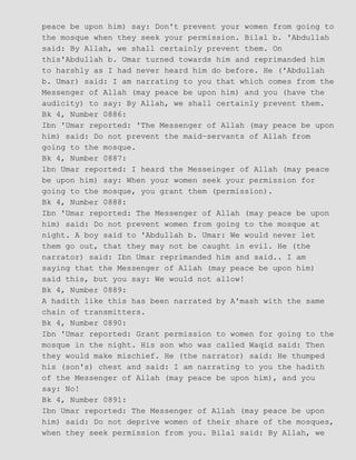 peace be upon him) say: Don't prevent your women from going to
the mosque when they seek your permission. Bilal b. 'Abdullah
said: By Allah, we shall certainly prevent them. On
this'Abdullah b. Umar turned towards him and reprimanded him
to harshly as I had never heard him do before. He ('Abdullah
b. Umar) said: I am narrating to you that which comes from the
Messenger of Allah (may peace be upon him) and you (have the
audicity) to say: By Allah, we shall certainly prevent them.
Bk 4, Number 0886:
Ibn 'Umar reported: 'The Messenger of Allah (may peace be upon
him) said: Do not prevent the maid−servants of Allah from
going to the mosque.
Bk 4, Number 0887:
lbn Umar reported: I heard the Messeinger of Allah (may peace
be upon him) say: When your women seek your permission for
going to the mosque, you grant them (permission).
Bk 4, Number 0888:
Ibn 'Umar reported: The Messenger of Allah (may peace be upon
him) said: Do not prevent women from going to the mosque at
night. A boy said to 'Abdullah b. Umar: We would never let
them go out, that they may not be caught in evil. He (the
narrator) said: Ibn Umar reprimanded him and said.. I am
saying that the Messenger of Allah (may peace be upon him)
said this, but you say: We would not allow!
Bk 4, Number 0889:
A hadith like this has been narrated by A'mash with the same
chain of transmitters.
Bk 4, Number 0890:
Ibn 'Umar reported: Grant permission to women for going to the
mosque in the night. His son who was called Waqid said: Then
they would make mischief. He (the narrator) said: He thumped
his (son's) chest and said: I am narrating to you the hadith
of the Messenger of Allah (may peace be upon him), and you
say: No!
Bk 4, Number 0891:
Ibn Umar reported: The Messenger of Allah (may peace be upon
him) said: Do not deprive women of their share of the mosques,
when they seek permission from you. Bilal said: By Allah, we
 
