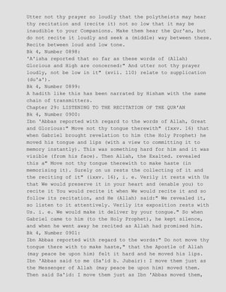 Utter not thy prayer so loudly that the polytheists may hear
thy recitation and (recite it) not so low that it may be
inaudible to your Companions. Make them hear the Qur'an, but
do not recite it loudly and seek a (middle) way between these.
Recite between loud and low tone.
Bk 4, Number 0898:
'A'isha reported that so far as these words of (Allah)
Glorious and High are concerned:" And utter not thy prayer
loudly, not be low in it" (xvii. 110) relate to supplication
(du'a').
Bk 4, Number 0899:
A hadith like this has been narrated by Hisham with the same
chain of transmitters.
Chapter 29: LISTENING TO THE RECITATION OF THE QUR'AN
Bk 4, Number 0900:
Ibn 'Abbas reported with regard to the words of Allah, Great
and Glorious:" Move not thy tongue therewith" (Ixxv. 16) that
when Gabriel brought revelation to him (the Holy Prophet) he
moved his tongue and lips (with a view to committing it to
memory instantly). This was something hard for him and it was
visible (from his face). Then Allah, the Exalted. revealed
this a" Move not thy tongue therewith to make haste (in
memorising it). Surely on us rests the collecting of it and
the reciting of it" (ixxv. 16), i. e. Verily it rests with Us
that We would preserve it in your heart and (enable you) to
recite it You would recite it when We would recite it and so
follow its recitation, and He (Allah) said:" We revealed it,
so listen to it attentively. Verily its exposition rests with
Us. i. e. We would make it deliver by your tongue." So when
Gabriel came to him (to the Holy Prophet), he kept silence,
and when he went away he recited as Allah had promised him.
Bk 4, Number 0901:
Ibn Abbas reported with regard to the words:" Do not move thy
tongue there with to make haste," that the Apostle of Allah
(may peace be upon him) felt it hard and he moved his lips.
Ibn 'Abbas said to me (Sa'id b. Jubair): I move them just as
the Messenger of Allah (may peace be upon him) moved them.
Then said Sa'id: I move them just as Ibn 'Abbas moved them,
 