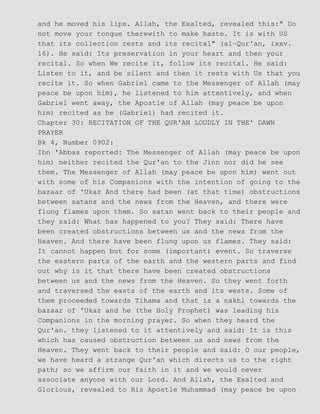 and he moved his lips. Allah, the Exalted, revealed this:" Do
not move your tongue therewith to make haste. It is with US
that its collection rests and its recital" (al−Qur'an, ixxv.
16). He said: Its preservation in your heart and then your
recital. So when We recite it, follow its recital. He said:
Listen to it, and be silent and then it rests with Us that you
recite it. So when Gabriel came to the Messenger of Allah (may
peace be upon him), he listened to him attentively, and when
Gabriel went away, the Apostle of Allah (may peace be upon
him) recited as he (Gabriel) had recited it.
Chapter 30: RECITATION OF THE QUR'AN LOUDLY IN THE' DAWN
PRAYER
Bk 4, Number 0902:
Ibn 'Abbas reported: The Messenger of Allah (may peace be upon
him) neither recited the Qur'an to the Jinn nor did he see
them. The Messenger of Allah (may peace be upon him) went out
with some of his Companions with the intention of going to the
bazaar of 'Ukaz And there had been (at that time) obstructions
between satans and the news from the Heaven, and there were
flung flames upon them. So satan went back to their people and
they said: What has happened to you? They said: There have
been created obstructions between us and the news from the
Heaven. And there have been flung upon us flames. They said:
It cannot happen but for some (important) event. So traverse
the eastern parts of the earth and the western parts and find
out why is it that there have been created obstructions
between us and the news from the Heaven. So they went forth
and traversed the easts of the earth and its wests. Some of
them proceeded towards Tihama and that is a nakhl towards the
bazaar of 'Ukaz and he (the Holy Prophet) was leading his
Companions in the morning prayer. So when they heard the
Qur'an. they listened to it attentively and said: It is this
which has caused obstruction between us and news from the
Heaven. They went back to their people and said: O our people,
we have heard a strange Qur'an which directs us to the right
path; so we affirm our faith in it and we would never
associate anyone with our Lord. And Allah, the Exalted and
Glorious, revealed to His Apostle Muhammad (may peace be upon
 