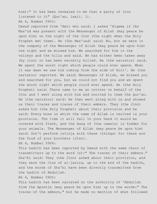 him):" It has been revealed to me that a party of Jinn
listened to it" (Qur'an, lxxii. 1).
Bk 4, Number 0903:
Dawud reported from 'Amir who said: I asked 'Alqama if Ibn
Mas'ud was present with the Messenger of Allah (may peace be
upon him) on the night of the Jinn (the night when the Holy
Prophet met them). He (Ibn Mas'uad) said: No, but we were in
the company of the Messenger of Allah (may peace be upon him)
one night and we missed him. We searched for him in the
valleys and the hills and said. He has either been taken away
(by jinn) or has been secretly killed. He (the narrator) said.
We spent the worst night which people could ever spend. When
it was dawn we saw him coming from the side of Hiri'. He (the
narrator) reported. We said: Messenger of Allah, we missed you
and searched for you, but we could not find you and we spent
the worst night which people could ever spend. He (the Holy
Prophet) said: There came to me an inviter on behalf of the
Jinn and I went along with him and recited to them the Qur'an.
He (the narrator) said: He then went along with us and showed
us their traces and traces of their embers. They (the Jinn)
asked him (the Holy Prophet) about their provision and he
said: Every bone on which the name of Allah is recited is your
provision. The time it will fall in your hand it would be
covered with flesh, and the dung of (the camels) is fodder for
your animals. The Messenger of Allah (may peace be upon him)
said: Don't perform istinja with these (things) for these are
the food of your brothers (Jinn).
Bk 4, Number 0904:
This hadith has been reported by Dawud with the same chain of
transmitters up to the word (s):" The traces of their embers."
Sha'bi said: They (the Jinn) asked about their provision, and
they were the Jinn of al−jazira, up to the end of the hadith,
and the words of Sha'bi have been directly transmitted from
the hadith of Abdullah.
Bk 4, Number 0905:
This hadith has been narrated on the authority of 'Abdullah
from the Apostle (may peace be upon him) up to the words:" The
traces of the embers," but he made no mention of what followed
 