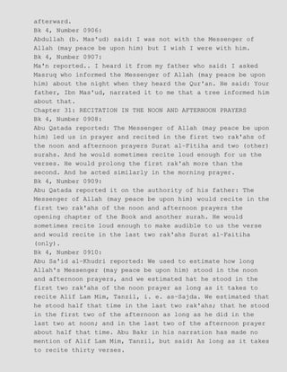 afterward.
Bk 4, Number 0906:
Abdullah (b. Mas'ud) said: I was not with the Messenger of
Allah (may peace be upon him) but I wish I were with him.
Bk 4, Number 0907:
Ma'n reported.. I heard it from my father who said: I asked
Masruq who informed the Messenger of Allah (may peace be upon
him) about the night when they heard the Qur'an. He said: Your
father, Ibn Mas'ud, narrated it to me that a tree informed him
about that.
Chapter 31: RECITATION IN THE NOON AND AFTERNOON PRAYERS
Bk 4, Number 0908:
Abu Qatada reported: The Messenger of Allah (may peace be upon
him) led us in prayer and recited in the first two rak'ahs of
the noon and afternoon prayers Surat al−Fitiha and two (other)
surahs. And he would sometimes recite loud enough for us the
verses. He would prolong the first rak'ah more than the
second. And he acted similarly in the morning prayer.
Bk 4, Number 0909:
Abu Qatada reported it on the authority of his father: The
Messenger of Allah (may peace be upon him) would recite in the
first two rak'ahs of the noon and afternoon prayers the
opening chapter of the Book and another surah. He would
sometimes recite loud enough to make audible to us the verse
and would recite in the last two rak'ahs Surat al−Faitiha
(only).
Bk 4, Number 0910:
Abu Sa'id al−Khudri reported: We used to estimate how long
Allah's Messenger (may peace be upon him) stood in the noon
and afternoon prayers, and we estimated hat he stood in the
first two rak'ahs of the noon prayer as long as it takes to
recite Alif Lam Mim, Tanzil, i. e. as−Sajda. We estimated that
he stood half that time in the last two rak'ahs; that he stood
in the first two of the afternoon as long as he did in the
last two at noon; and in the last two of the afternoon prayer
about half that time. Abu Bakr in his narration has made no
mention of Alif Lam Mim, Tanzil, but said: As long as it takes
to recite thirty verses.
 