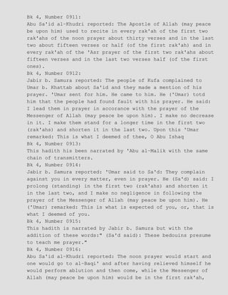Bk 4, Number 0911:
Abu Sa'id al−Khudri reported: The Apostle of Allah (may peace
be upon him) used to recite in every rak'ah of the first two
rak'ahs of the noon prayer about thirty verses and in the last
two about fifteen verses or half (of the first rak'ah) and in
every rak'ah of the 'Asr prayer of the first two rak'ahs about
fifteen verses and in the last two verses half (of the first
ones).
Bk 4, Number 0912:
Jabir b. Samura reported: The people of Kufa complained to
Umar b. Khattab about Sa'id and they made a mention of his
prayer. 'Umar sent for him. He came to him. He ('Umar) totd
him that the people had found fault with his prayer. He said:
I lead them in prayer in accorance with the prayer of the
Messenger of Allah (may peace be upon him). I make no decrease
in it. I make them stand for a longer time in the first two
(rak'ahs) and shorten it in the last two. Upon this 'Umar
remarked: This is what I deemed of thee, O Abu Ishaq
Bk 4, Number 0913:
This hadith his been narrated by 'Abu al−Malik with the same
chain of transmitters.
Bk 4, Number 0914:
Jabir b. Samura reported: 'Umar said to Sa'd: They complain
against you in every matter, even in prayer. He (Sa'd) said: I
prolong (standing) in the first two (rak'ahs) and shorten it
in the last two, and I make no negligence in following the
prayer of the Messenger of Allah (may peace be upon him). He
('Umar) remarked: This is what is expected of you, or, that is
what I deemed of you.
Bk 4, Number 0915:
This hadith is narrated by Jabir b. Samura but with the
addition of these words:" (Sa'd said): These bedouins presume
to teach me prayer."
Bk 4, Number 0916:
Abu Sa'id al−Khudri reported: The noon prayer would start and
one would go to al−Baqi' and after having relieved himself he
would perform ablution and then come, while the Messenger of
Allah (may peace be upon him) would be in the first rak'ah,
 
