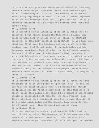call, and at your pleasure, Messenger of Allah! He (the Holy
Prophet) said: Do you know what rights have servants upon
Allah in case they do it (i. e. they worship Allah without
associating anything with Him)? I (Mu'adh b. Jabal) replied:
Allah and His Messenger know best. (Upon this) he (the Holy
Prophet) remarked: That He would not torment them (with the
fire of Hell).
Bk 1, Number 0047:
It is narrated on the authority of Mu'adh b. Jabal that he
observed: I was riding behind the Messenger of Allah (may
peace be upon him) on an ass known as 'Ufair. He (Mu'adh)
observed: He (the Holy Prophet) said: Mu'adh, do you know what
right has Allah over His bondsmen and what right have His
bondsmen over Him? Mu'adh added: I replied: Allah and his
Messenger know best. Upon this he (the Holy Prophet remarked:
The right of Allah over His bondsmen is that they should
worship Allah and should not associate anything with Him, and
the right of His bondsmen over Allah, Glorious and Sublime, is
that He does not punish him who associates not anything with
Him. He (Mu'adh) added: I said to the Messenger of Allah:
Should I then give the tidings to the people? He (the Holy
Prophet) said: Do not tell them this good news, for they would
trust in it alone.
Bk 1, Number 0048:
It is narrated on the authority of Mu'adh b. Jabal that the
Messenger of Allah (may peace be upon him) said: Mu'adh, do
you know the right of Allah over His bondsmen? He (Mu'adh)
said: Allah and His Apostle know best. He (the Messenger of
Allah) said: That Allah alone should be worshipped and nothing
should be associated with Him. He (the Holy Prophet) said:
What right have they (bondsmen) upon Him in case they do it?
He (Mu'adh) said: Allah and His Apostle know best. He (the
Holy Prophet) said: That He would not punish them.
Bk 1, Number 0049:
It is narrated on the authority of Aswad b. Hilal that he
heard Mu'adh say this: The Messenger of Allah (may peace be
upon him) called, me and I replied to him. He (the Holy
Prophet) said: Do you know the right of Allah upon the people?
 