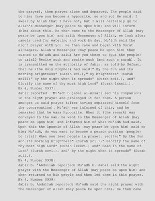the prayer), then prayed alone and departed. The people said
to him: Have you become a hypocrite, so and so? He said: I
swear by Allah that I have not, but I will certainly go to
Allah's Messenger (may peace be upon him) and will inform
(him) about this. He then came to the Messenger of Allah (may
peace be upon him) and said: Messenger of Allah, we look after
camels used for watering and work by day. Mu'idh said the
night prayer with you. He then came and began with Surat
al−Baqara. Allah's Messenger (may peace be upon him) then
turned to Mu'adh and said: Are you there to (put the people)
to trial? Recite such and recite such (and such a surah). It
is transmitted on the authority of Jabir, as told by Sufyan,
that he (the Holy Prophet) had said:" By the Sun and its
morning brightness" (Sarah xci.)," By brightness" (Surah
xciii)" By the night when it spreads" (Surah xcii.), and"
Glorify the name of thy most high Lord" (Surah lxxxii.).
Bk 4, Number 0937:
Jabir reported: 'Mu'adh b jabal al−Ansari led his companions
in the night prayer and prolonged it for them. A person
amongst us said prayer (after having separated himself from
the congregation). Mu'adh was informed of this, and he
remarked that he wasa hypocrite. When it (the remark) was
conveyed to the man, he went to the Messenger of Allah (may
peace be upon him) and informed him of what Mu'adh had said.
Upon this the Apostle of Allah (may peace be upon him) said to
him: Mu'adh, do you want to become a person putting (people)
to trial? When you lead people in prayer, recite:" By the Sun
and its morning brightness" (Surah xci.)," Glorify the name of
thy most high Lord" (Surah lxxxvi.) and" Read in the name of
Lord" (Surah xcvi.), and" By the night when it spreads" (Surah
xcii.).
Bk 4, Number 0938:
Jabir b. 'Abdullah reported: Mu'adh b. Jabal said the night
prayer with the Messenger of Allah (may peace be upon him) and
then returned to his people and then led them in this prayer.
Bk 4, Number 0939:
Jabir b. Abdullah reported: Mu'adh said the night prayer with
the Messenger of Allah (may peace be upon him). He then came
 