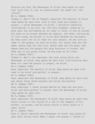 Huraira say that the Messenger of Allah (may peace be upon
him) said like it, but he substituted" the aged" for 'the
infirm".
Bk 4, Number 0946:
Uthman b. Abu'l−'As at−Thaqafi reported: The Apostle of Allah
(may peace be upon him) said to him: Lead your people in
prayer. I said: Messenger of Allah. I perceive something
(disturbing) in my soul. He (the Holy Prophet) asked me to
draw near him and making me sit down in front of him he placed
his hand on my breast between my nipples. and then, telling me
to turn round, he placed it on my back between my shoulders.
He then said: Act as an Imam for your people. He who acts as
Imam of the people, he must be brief, for among them are the
aged, among them are the sick, among them are the weak, and
among them are the people who have business to attend. But
when any of you prays alone, he may pray as he likes.
Bk 4, Number 0947:
Uthman b. Abu'l−'As reported: The last thing which the
Messenger of Allah (may peace be upon him) instructed me was:
When you lead the people in prayer, be brief.
Bk 4, Number 0948:
Anas reported: The Apostle of Allah (may peace be upon him)
used to be brief and perfect in prayer.
Bk 4, Number 0949:
Anas reported: The Messenger of Allah (may peace be upon him)
was among those whose prayers was brief and perfect.
Bk 4, Number 0950:
Anas reported: I never prayed behind an Imam who was more
brief and more perfect in prayer than the Messenger of Allah
(may peace be upon him).
Bk 4, Number 0951:
Anas reported: The Messenger of Allah (may peace be upon him)
would listen to the crying of a lad in the company of his
mother, in prayer, and he would recite a short surah or a
small surah.
Bk 4, Number 0952:
Anas b. Malik reported the Messenger of Allah (may peace be
upon him) having said: When I begin the prayer I Intend to
 