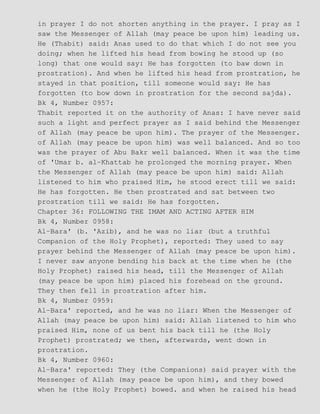 in prayer I do not shorten anything in the prayer. I pray as I
saw the Messenger of Allah (may peace be upon him) leading us.
He (Thabit) said: Anas used to do that which I do not see you
doing; when he lifted his head from bowing he stood up (so
long) that one would say: He has forgotten (to baw down in
prostration). And when he lifted his head from prostration, he
stayed in that position, till someone would say: He has
forgotten (to bow down in prostration for the second sajda).
Bk 4, Number 0957:
Thabit reported it on the authority of Anas: I have never said
such a light and perfect prayer as I said behind the Messenger
of Allah (may peace be upon him). The prayer of the Messenger.
of Allah (may peace be upon him) was well balanced. And so too
was the prayer of Abu Bakr well balanced. When it was the time
of 'Umar b. al−Khattab he prolonged the morning prayer. When
the Messenger of Allah (may peace be upon him) said: Allah
listened to him who praised Him, he stood erect till we said:
He has forgotten. He then prostrated and sat between two
prostration till we said: He has forgotten.
Chapter 36: FOLLOWING THE IMAM AND ACTING AFTER HIM
Bk 4, Number 0958:
Al−Bara' (b. 'Azib), and he was no liar (but a truthful
Companion of the Holy Prophet), reported: They used to say
prayer behind the Messenger of Allah (may peace be upon him).
I never saw anyone bending his back at the time when he (the
Holy Prophet) raised his head, till the Messenger of Allah
(may peace be upon him) placed his forehead on the ground.
They then fell in prostration after him.
Bk 4, Number 0959:
Al−Bara' reported, and he was no liar: When the Messenger of
Allah (may peace be upon him) said: Allah listened to him who
praised Him, none of us bent his back till he (the Holy
Prophet) prostrated; we then, afterwards, went down in
prostration.
Bk 4, Number 0960:
Al−Bara' reported: They (the Companions) said prayer with the
Messenger of Allah (may peace be upon him), and they bowed
when he (the Holy Prophet) bowed. and when he raised his head
 