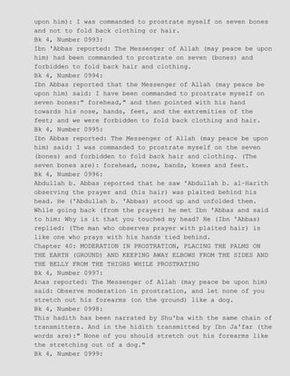upon him): I was commanded to prostrate myself on seven bones
and not to fold back clothing or hair.
Bk 4, Number 0993:
Ibn 'Abbas reported: The Messenger of Allah (may peace be upon
him) had been commanded to prostrate on seven (bones) and
forbidden to fold back hair and clothing.
Bk 4, Number 0994:
Ibn Abbas reported that the Messenger of Allah (may peace be
upon him) said: I have been commanded to prostrate myself on
seven bones:" forehead," and then pointed with his hand
towards his nose, hands, feet, and the extremities of the
feet; and we were forbidden to fold back clothing and hair.
Bk 4, Number 0995:
Ibn Abbas reported: The Messenger of Allah (may peace be upon
him) said: I was commanded to prostrate myself on the seven
(bones) and forbidden to fold back hair and clothing. (The
seven bones are): forehead, nose, bands, knees and feet.
Bk 4, Number 0996:
Abdullah b. Abbas reported that he saw 'Abdullah b. al−Harith
observing the prayer and (his hair) was plaited behind his
head. He ('Abdullah b. 'Abbas) stood up and unfolded them.
While going back (from the prayer) he met Ibn 'Abbas and said
to him: Why is it that you touched my head? He (Ibn 'Abbas)
replied: (The man who observes prayer with plaited hair) is
like one who prays with his hands tied behind.
Chapter 40: MODERATION IN PROSTRATION, PLACING THE PALMS ON
THE EARTH (GROUND) AND KEEPING AWAY ELBOWS FROM THE SIDES AND
THE BELLY FROM THE THIGHS WHILE PROSTRATING
Bk 4, Number 0997:
Anas reported: The Messenger of Allah (may peace be upon him)
said: Observe moderation in prostration, and let none of you
stretch out his forearms (on the ground) like a dog.
Bk 4, Number 0998:
This hadith has been narrated by Shu'ba with the same chain of
transmitters. And in the hidith transmitted by Ibn Ja'far (the
words are):" None of you should stretch out his forearms like
the stretching out of a dog."
Bk 4, Number 0999:
 