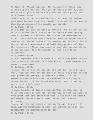 Al−Bira' (b. 'Azib) reported: The Messenger of Allah (may
peace be upon him) said. When you prostrate yourself, place
the palms of your hands on the ground and raise your elbows.
Bk 4, Number 1000:
'Abdullah b. Malik ibn Bujainah reported: When the Prophet
(may peace be upon him) prostrated, lie spread out his arms so
that the whiteness of his armpits was visible.
Bk 4, Number 1001:
This hadith has been narrated by Ja'far b. Rabi' with the same
chain of transmitters. And in the narration transmitted by
'Amr b. al−Harith (the words are):" When the Messenger of
Allah (rtiay peace be upon him) prostrated, he spread out his
arms so that the whiteness of his armpits was visible." And in
the narration transmitted by al−Laith (the words are:" When
the Messenger of Allah (may peace be upon him) prostrated. he
spread his hands from the armpits so that I saw their
whiteness."
Bk 4, Number 1002:
Maimuna reported: When the Apostle of Allah (may peace be upon
him) prostrated himself, if a lamb wanted to pass between his
arms, it could pass.
Bk 4, Number 1003:
Maimuna, the wife of the Apostle of Allah (may peace be upon
him), reported: When the Messenger of Allah (may peace be upon
him) prostrated himself, he spread his arms, i. e. he
separated them so much that the whiteness of his armpits
became visible from behind and when he sat (for Jalsa) he
rested on his left thigh.
Bk 4, Number 1004:
Maimuna daughter of Harith reported: When the Messenger of
Allah (may peace be upon him) prostrated, he kept his hands so
much apart from each other that when it was seen from behind
the armpits became visible. Waki' said: That is their
whiteness.
Chapter 41: THE EXCELLENCE OF THE PRAYER AND THE WAY IT IS
BEGUN AND THE EXCELLENCE OF RUKU' AND MODERATION IN IT, AND
PROSTRATION AND MODERATION IN IT, ETC.
Bk 4, Number 1005:
 