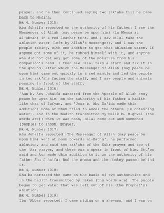 prayer, and he then continued saying two rak'ahs till he came
back to Medina.
Bk 4, Number 1015:
Abu Juhaifa reported on the authority of his father: I saw the
Messenger of Allah (may peace be upon him) (in Mecca at
al−Abtah) in a red leather tent. and I saw Bilal take the
ablution water (left by Allah's Messenger), and I saw the
people racing, with one another to get that ablution water. If
anyone got some of it, he rubbed himself with it, and anyone
who did not get any got some of the moisture from his
companion's hand. I then saw Bilal take a staff and fix it in
the ground, after which the Messenger of Allah (may peace be
upon him) came out quickly in a red mantle and led the people
in two rak'ahs facing the staff, and I saw people and animals
passing in front of the staff.
Bk 4, Number 1016:
'Aun b. Abu Juhaifa narrated from the Apostle of Allah (may
peace be upon him) on the authority of his father a hadith
like that of Sufyan, and 'Umar b. Abu Za'ida made this
addition: Some of them tried to excel the others (in obtaining
water), and in the hadith transmitted by Malik b. Mighwal (the
words are): When it was noon, Bilal came out and summoned
(people) to (noon) prayer.
Bk 4, Number 1017:
Abu Juhaifa reported: The Messenger of Allah (may peace be
upon him) went at noon towards al−Batha', he performed
ablution, and said two rak'ahs of the Zuhr prayer and two of
the 'Asr prayer, and there was a spear in front of him. Shu'ba
said and Aun made this addition to it on the authority of his
father Abu Juhaifa: And the woman and the donkey passed behind
it.
Bk 4, Number 1018:
Shu'ba narrated the same on the basis of two authorities and
in the hadith transmitted by Hakam (the words are): The people
began to get water that was left out of his (the Prophet's)
ablution.
Bk 4, Number 1019:
Ibn 'Abbas reported: I came riding on a she−ass, and I was on
 