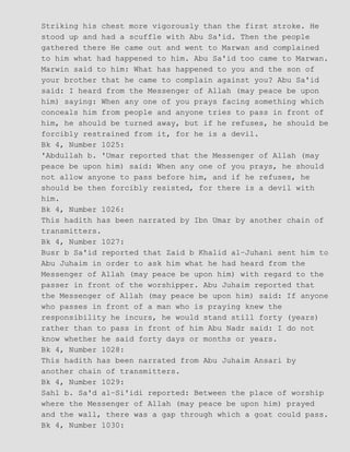 Striking his chest more vigorously than the first stroke. He
stood up and had a scuffle with Abu Sa'id. Then the people
gathered there He came out and went to Marwan and complained
to him what had happened to him. Abu Sa'id too came to Marwan.
Marwin said to him: What has happened to you and the son of
your brother that he came to complain against you? Abu Sa'id
said: I heard from the Messenger of Allah (may peace be upon
him) saying: When any one of you prays facing something which
conceals him from people and anyone tries to pass in front of
him, he should be turned away, but if he refuses, he should be
forcibly restrained from it, for he is a devil.
Bk 4, Number 1025:
'Abdullah b. 'Umar reported that the Messenger of Allah (may
peace be upon him) said: When any one of you prays, he should
not allow anyone to pass before him, and if he refuses, he
should be then forcibly resisted, for there is a devil with
him.
Bk 4, Number 1026:
This hadith has been narrated by Ibn Umar by another chain of
transmitters.
Bk 4, Number 1027:
Busr b Sa'id reported that Zaid b Khalid al−Juhani sent him to
Abu Juhaim in order to ask him what he had heard from the
Messenger of Allah (may peace be upon him) with regard to the
passer in front of the worshipper. Abu Juhaim reported that
the Messenger of Allah (may peace be upon him) said: If anyone
who passes in front of a man who is praying knew the
responsibility he incurs, he would stand still forty (years)
rather than to pass in front of him Abu Nadr said: I do not
know whether he said forty days or months or years.
Bk 4, Number 1028:
This hadith has been narrated from Abu Juhaim Ansari by
another chain of transmitters.
Bk 4, Number 1029:
Sahl b. Sa'd al−Si'idi reported: Between the place of worship
where the Messenger of Allah (may peace be upon him) prayed
and the wall, there was a gap through which a goat could pass.
Bk 4, Number 1030:
 