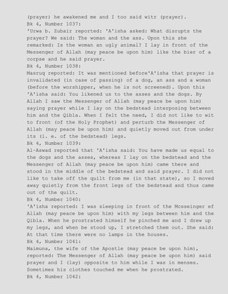 (prayer) he awakened me and I too said witr (prayer).
Bk 4, Number 1037:
'Urwa b. Zubair reported: 'A'isha asked: What disrupts the
prayer? We said: The woman and the ass. Upon this she
remarked: Is the woman an ugly animal? I lay in front of the
Messenger of Allah (may peace be upon him) like the bier of a
corpse and he said prayer.
Bk 4, Number 1038:
Masruq reported: It was mentioned before'A'isha that prayer is
invalidated (in case of passing) of a dog, an ass and a woman
(before the worshipper, when he is not screened). Upon this
'A'isha said: You likened us to the asses and the dogs. By
Allah I saw the Messenger of Allah (may peace be upon him)
saying prayer while I lay on the bedstead interposing between
him and the Qibla. When I felt the need, I did not like to wit
to front (of the Holy Prophet) and perturb the Messenger of
Allah (may peace be upon him) and quietly moved out from under
its (i. e. of the bedstead) legs.
Bk 4, Number 1039:
Al−Aswad reported that 'A'isha said: You have made us equal to
the dogs and the asses, whereas I lay on the bedstead and the
Messenger of Allah (may peace be upon him) came there and
stood in the middle of the bedstead and said prayer. I did not
like to take off the quilt from me (in that state), so I moved
away quietly from the front legs of the bedstead and thus came
out of the quilt.
Bk 4, Number 1040:
'A'isha reported: I was sleeping in front of the Mcsseinger ef
Allah (may peace be upon him) with my legs between him and the
Qibla. When he prostrated himself he pinched me and I drew up
my legs, and when be stood up, I stretched them out. She said:
At that time there were no lamps in the houses.
Bk 4, Number 1041:
Maimuna, the wife of the Apostle (may peace be upon him),
reported: The Messenger of Allah (may peace be upon him) said
prayer and I (lay) opposite to him while I was in menses.
Sometimes his clothes touched me when he prostrated.
Bk 4, Number 1042:
 