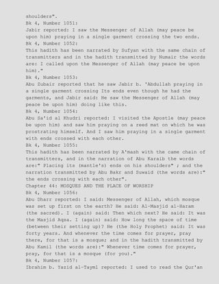 shoulders".
Bk 4, Number 1051:
Jabir reported: I saw the Messenger of Allah (may peace be
upon him) praying in a single garment crossing the two ends.
Bk 4, Number 1052:
This hadith has been narrated by Sufyan with the same chain of
transmitters and in the hadith transmitted by Numair the words
are: I called upon the Messenger of Allah (may peace be upon
him)."
Bk 4, Number 1053:
Abu Zubair reported that he saw Jabir b. 'Abdullah praying in
a single garment crossing Its ends even though he had the
garments, and Jabir said: He saw the Messenger of Allah (may
peace be upon him) doing like this.
Bk 4, Number 1054:
Abu Sa'id al Khudri reported: I visited the Apostle (may peace
be upon him) and saw him praying on a reed mat on which he was
prostrating himself. And I saw him praying in a single garment
with ends crossed with each other.
Bk 4, Number 1055:
This hadith has been narrated by A'mash with the came chain of
transmitters, and in the narration of Abu Karaib the words
are:" Placing its (mantle's) ends on his shoulders" ; and the
narration transmitted by Abu Bakr and Suwaid (the words are):"
the ends crossing with each other".
Chapter 44: MOSQUES AND THE PLACE OF WORSHIP
Bk 4, Number 1056:
Abu Dharr reported: I said: Messenger of Allah, which mosque
was set up first on the earth? He said: Al−Masjid al−Haram
(the sacred). I (again) said: Then which next? He said: It was
the Masjid Aqsa. I (again) said: How long the space of time
(between their setting up)? He (the Holy Prophet) said: It was
forty years. And whenever the time comes for prayer, pray
there, for that is a mosque; and in the hadith transmitted by
Abu Kamil (the words are):" Whenever time comes for prayer,
pray, for that is a mosque (for you)."
Bk 4, Number 1057:
Ibrahim b. Yazid al−Tayml reported: I used to read the Qur'an
 