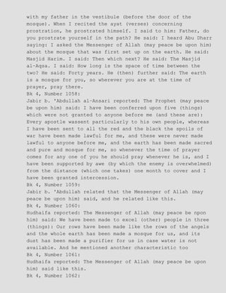 with my father in the vestibule (before the door of the
mosque). When I recited the ayat (verses) concerning
prostration, he prostrated himself. I said to him: Father, do
you prostrate yourself in the path? He said: I heard Abu Dharr
saying: I asked the Messenger of Allah (may peace be upon him)
about the mosque that was first set up on the earth. He said:
Masjid Harim. I said: Then which next? He said: The Masjid
al−Aqsa. I said: How long is the space of time between the
two? He said: Forty years. He (then) further said: The earth
is a mosque for you, so wherever you are at the time of
prayer, pray there.
Bk 4, Number 1058:
Jabir b. 'Abdullah al−Ansari reported: The Prophet (may peace
be upon him) said: I have been conferred upon five (things)
which were not granted to anyone before me (and these are):
Every apostle wassent particularly to his own people, whereas
I have been sent to all the red and the black the spoils of
war have been made lawful for me, and these were never made
lawful to anyone before me, and the earth has been made sacred
and pure and mosque for me, so whenever the time of prayer
comes for any one of you he should pray whenever he is, and I
have been supported by awe (by which the enemy is overwhelmed)
from the distance (which one takes) one month to cover and I
have been granted intercession.
Bk 4, Number 1059:
Jabir b. 'Abdullah related that the Messenger of Allah (may
peace be upon him) said, and he related like this.
Bk 4, Number 1060:
Hudhaifa reported: The Messenger of Allah (may peace be npon
him) said: We have been made to excel (other) people in three
(things): Our rows have been made like the rows of the angels
and the whole earth has been made a mosque for us, and its
dust has been made a purifier for us in case water is not
available. And he mentioned another characteristic too
Bk 4, Number 1061:
Hudhaifa reported: The Messenger of Allah (may peace be upon
him) said like this.
Bk 4, Number 1062:
 