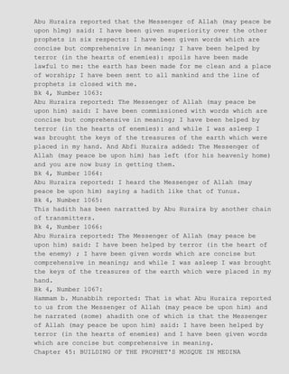 Abu Huraira reported that the Messenger of Allah (may peace be
upon hlmg) said: I have been given superiority over the other
prophets in six respects: I have been given words which are
concise but comprehensive in meaning; I have been helped by
terror (in the hearts of enemies): spoils have been made
lawful to me: the earth has been made for me clean and a place
of worship; I have been sent to all mankind and the line of
prophets is closed with me.
Bk 4, Number 1063:
Abu Huraira reported: The Messenger of Allah (may peace be
upon him) said: I have been commissioned with words which are
concise but comprehensive in meaning; I have been helped by
terror (in the hearts of enemies): and while I was asleep I
was brought the keys of the treasures of the earth which were
placed in my hand. And Abfi Huraira added: The Messenger of
Allah (may peace be upon him) has left (for his heavenly home)
and you are now busy in getting them.
Bk 4, Number 1064:
Abu Huraira reported: I heard the Messenger of Allah (may
peace be upon him) saying a hadith like that of Yunus.
Bk 4, Number 1065:
This hadith has been narratted by Abu Huraira by another chain
of transmitters.
Bk 4, Number 1066:
Abu Huraira reported: The Messenger of Allah (may peace be
upon him) said: I have been helped by terror (in the heart of
the enemy) ; I have been given words which are concise but
comprehensive in meaning; and while I was asleep I was brought
the keys of the treasures of the earth which were placed in my
hand.
Bk 4, Number 1067:
Hammam b. Munabbih reported: That is what Abu Huraira reported
to us from the Messenger of Allah (may peace be upon him) and
he narrated (some) ahadith one of which is that the Messenger
of Allah (may peace be upon him) said: I have been helped by
terror (in the hearts of enemies) and I have been given words
which are concise but comprehensive in meaning.
Chapter 45: BUILDING OF THE PROPHET'S MOSQUE IN MEDINA
 