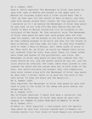 Bk 4, Number 1068:
Anas b. Malik reported: The Messenger of Allah (may peace be
upon him) came to Medina and stayed in the upper part of
Medina for fourteen nights with a tribe called Banu 'Amr b
'Auf. He then sent for the chiefs of Banu al−Najir, and they
came with swords around their inecks. He (the narrator) said:
I perceive as if I am seeing the Messenger of Allah (may peace
be upon him) on his ride with Abu Bakr behind him and the
chiefs of Banu al−Najjar around him till he alighted in the
courtyard of Abu Ayyub. He (the narrator) said: The Messenger
of Allah (may peace be upon him) said prayer when the time
came for prayer, and he prayed in the fold of goats and sheep.
He then ordered mosques to be built and sent for the chiefs of
Banu al−Najjar, and they came (to him). He (the Holy Prophet)
said to them: O Banu al−Najjar, sell these lands of yours to
me. They said: No, by Allah. we would not demand their price,
but (reward) from the Lord. Anas said: There (in these lands)
were trees and graves of the polytheists, and ruins. The
Messenger of Allah (may peace he upon him) ordered that the
trees should be cut, and the graves should be dug out, and the
ruins should be levelled. The trees (were thus) placed in rows
towards the qibla and the stones were set on both sides of the
door, and (while building the mosque) they (the Companions)
sang rajaz verses along with the Messenger of Allah (may peace
be upon him): O Allah: there is no good but the good of the
next world, So help the Ansar and the Muhajirin.
Bk 4, Number 1069:
Anas reported: The Messenger of Allah (may peace be upon him)
used to pray in the folds of the sheep and goats before the
mosque was built.
Bk 4, Number 1070:
Abu al−Tiyyah reported: I heard from Anas a narration like
this from the Messenger of Allah (may peace be upon him).
Chapter 46: CHANGE OF QIBLA FROM BAIT−UL−MAQDIS TO KA'BA
Bk 4, Number 1071:
Al−Bara' b. 'Azib reported: I said prayer with the Apostle
(may peace be upon him) turning towards Bait−ul−Maqdis for
sixteen months till this verse of Surah Baqara wis revealed:"
 