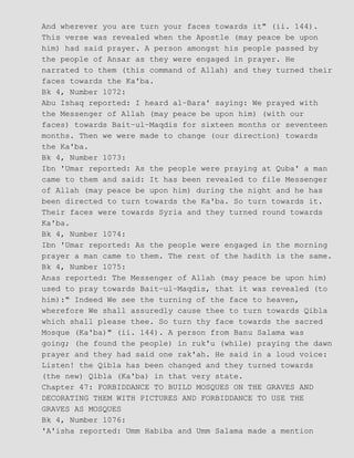 And wherever you are turn your faces towards it" (ii. 144).
This verse was revealed when the Apostle (may peace be upon
him) had said prayer. A person amongst his people passed by
the people of Ansar as they were engaged in prayer. He
narrated to them (this command of Allah) and they turned their
faces towards the Ka'ba.
Bk 4, Number 1072:
Abu Ishaq reported: I heard al−Bara' saying: We prayed with
the Messenger of Allah (may peace be upon him) (with our
faces) towards Bait−ul−Maqdis for sixteen months or seventeen
months. Then we were made to change (our direction) towards
the Ka'ba.
Bk 4, Number 1073:
Ibn 'Umar reported: As the people were praying at Quba' a man
came to them and said: It has been revealed to file Messenger
of Allah (may peace be upon him) during the night and he has
been directed to turn towards the Ka'ba. So turn towards it.
Their faces were towards Syria and they turned round towards
Ka'ba.
Bk 4, Number 1074:
Ibn 'Umar reported: As the people were engaged in the morning
prayer a man came to them. The rest of the hadith is the same.
Bk 4, Number 1075:
Anas reported: The Messenger of Allah (may peace be upon him)
used to pray towards Bait−ul−Maqdis, that it was revealed (to
him):" Indeed We see the turning of the face to heaven,
wherefore We shall assuredly cause thee to turn towards Qibla
which shall please thee. So turn thy face towards the sacred
Mosque (Ka'ba)" (ii. 144). A person from Banu Salama was
going; (he found the people) in ruk'u (while) praying the dawn
prayer and they had said one rak'ah. He said in a loud voice:
Listen! the Qibla has been changed and they turned towards
(the new) Qibla (Ka'ba) in that very state.
Chapter 47: FORBIDDANCE TO BUILD MOSQUES ON THE GRAVES AND
DECORATING THEM WITH PICTURES AND FORBIDDANCE TO USE THE
GRAVES AS MOSQUES
Bk 4, Number 1076:
'A'isha reported: Umm Habiba and Umm Salama made a mention
 