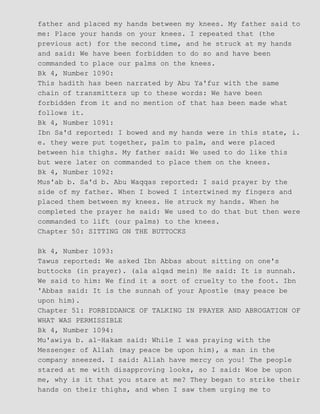 father and placed my hands between my knees. My father said to
me: Place your hands on your knees. I repeated that (the
previous act) for the second time, and he struck at my hands
and said: We have been forbidden to do so and have been
commanded to place our palms on the knees.
Bk 4, Number 1090:
This hadith has been narrated by Abu Ya'fur with the same
chain of transmitters up to these words: We have been
forbidden from it and no mention of that has been made what
follows it.
Bk 4, Number 1091:
Ibn Sa'd reported: I bowed and my hands were in this state, i.
e. they were put together, palm to palm, and were placed
between his thighs. My father said: We used to do like this
but were later on commanded to place them on the knees.
Bk 4, Number 1092:
Mus'ab b. Sa'd b. Abu Waqqas reported: I said prayer by the
side of my father. When I bowed I intertwined my fingers and
placed them between my knees. He struck my hands. When he
completed the prayer he said: We used to do that but then were
commanded to lift (our palms) to the knees.
Chapter 50: SITTING ON THE BUTTOCKS
Bk 4, Number 1093:
Tawus reported: We asked Ibn Abbas about sitting on one's
buttocks (in prayer). (ala alqad mein) He said: It is sunnah.
We said to him: We find it a sort of cruelty to the foot. Ibn
'Abbas said: It is the sunnah of your Apostle (may peace be
upon him).
Chapter 51: FORBIDDANCE OF TALKING IN PRAYER AND ABROGATION OF
WHAT WAS PERMISSIBLE
Bk 4, Number 1094:
Mu'awiya b. al−Hakam said: While I was praying with the
Messenger of Allah (may peace be upon him), a man in the
company sneezed. I said: Allah have mercy on you! The people
stared at me with disapproving looks, so I said: Woe be upon
me, why is it that you stare at me? They began to strike their
hands on their thighs, and when I saw them urging me to
 